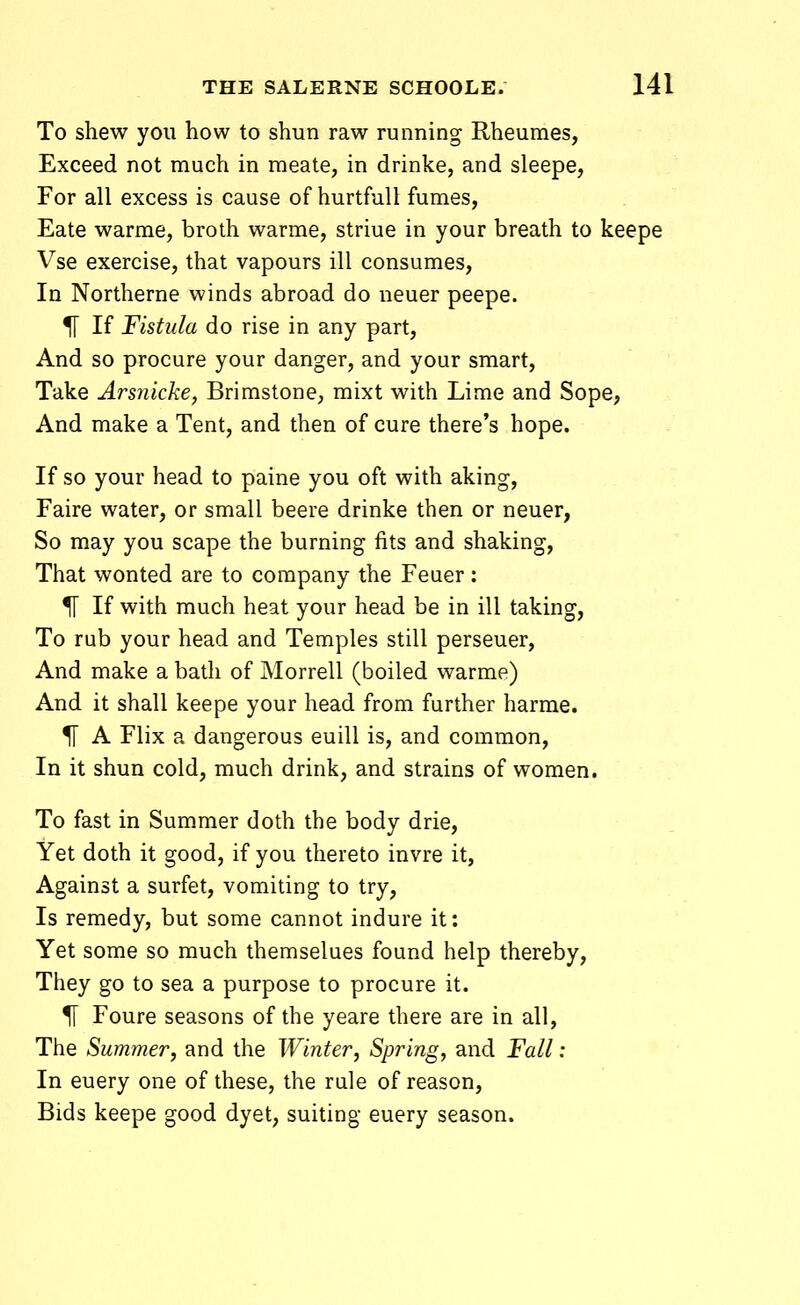 To shew yoii how to shun raw running Rheumes, Exceed not much in meate, in drinke, and sleepe, For all excess is cause of hurtfull fumes, Eate warme, broth warme, striue in your breath to keepe Vse exercise, that vapours ill consumes, In Northerne winds abroad do neuer peepe. 51 If Fistula do rise in any part, And so procure your danger, and your smart, Take Arsnicke, Brimstone, mixt with Lime and Sope, And make a Tent, and then of cure there's hope. If so your head to paine you oft with aking, Faire water, or small beere drinke then or neuer, So may you scape the burning fits and shaking, That wonted are to corapany the Feuer : 51 If with much heat your head be in ill taking, To rub your head and Temples still perseuer, And make a bath of Morrell (boiled warme) And it shall keepe your head from further harme. H A Flix a dangerous euill is, and common, In it shun cold, much drink, and strains of women. To fast in Summer doth the body drie, Yet doth it good, if you thereto invre it, Against a surfet, vomiting to try, Is remedy, but some cannot indure it: Yet some so much themselues found help thereby, They go to sea a purpose to procure it. % Foure seasons of the yeare there are in all, The Summer, and the Winter, Spring, and Fall: In euery one of these, the rule of reason, Bids keepe good dyet, suiting euery season.