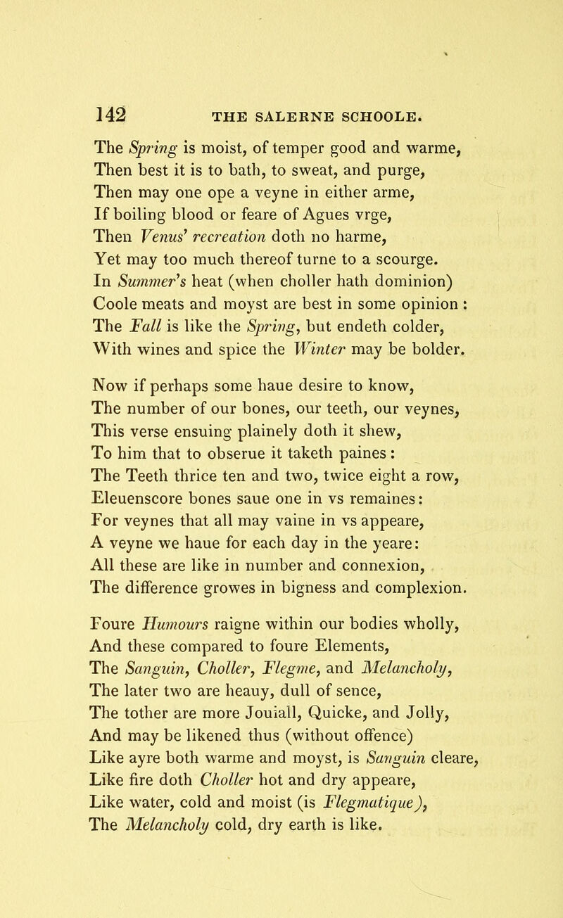 The Spring is moist, of temper good and warme, Then best it is to bath, to sweat, and purge, Then may one ope a veyne in either arme, If boiling blood or feare of Agues vrge, Then Venus' recreation doth no harme, Yet may too much thereof turne to a scourge. In Summer^s heat (when choller hath dominion) Coole meats and moyst are best in some opinion : The Fall is like the Sprivg, but endeth colder, With wines and spice the Winter may be bolder. Now if perhaps some haue desire to know, The number of our bones, our teeth, our veynes, This verse ensuing plainely doth it shew, To him that to obserue it taketh paines: The Teeth thrice ten and two, twice eight a row, Eleuenscore bones saue one in vs remaines: For veynes that all may vaine in vs appeare, A veyne we haue for each day in the yeare: AU these are like in number and connexion, The difference growes in bigness and complexion. Foure Humours raigne within our bodies wholly, And these compared to foure Elements, The Sanguin, Choller, Flegme, and Melancholy, The later two are heauy, dull of sence, The tother are more Jouiall, Quicke, and Jolly, And may be likened thus (without ofFence) Like ayre both warme and moyst, is Sanguin cleare, Like fire doth Choller hot and dry appeare, Like water, cold and moist (is Flegmatique), The Melancholy cold, dry earth is like.