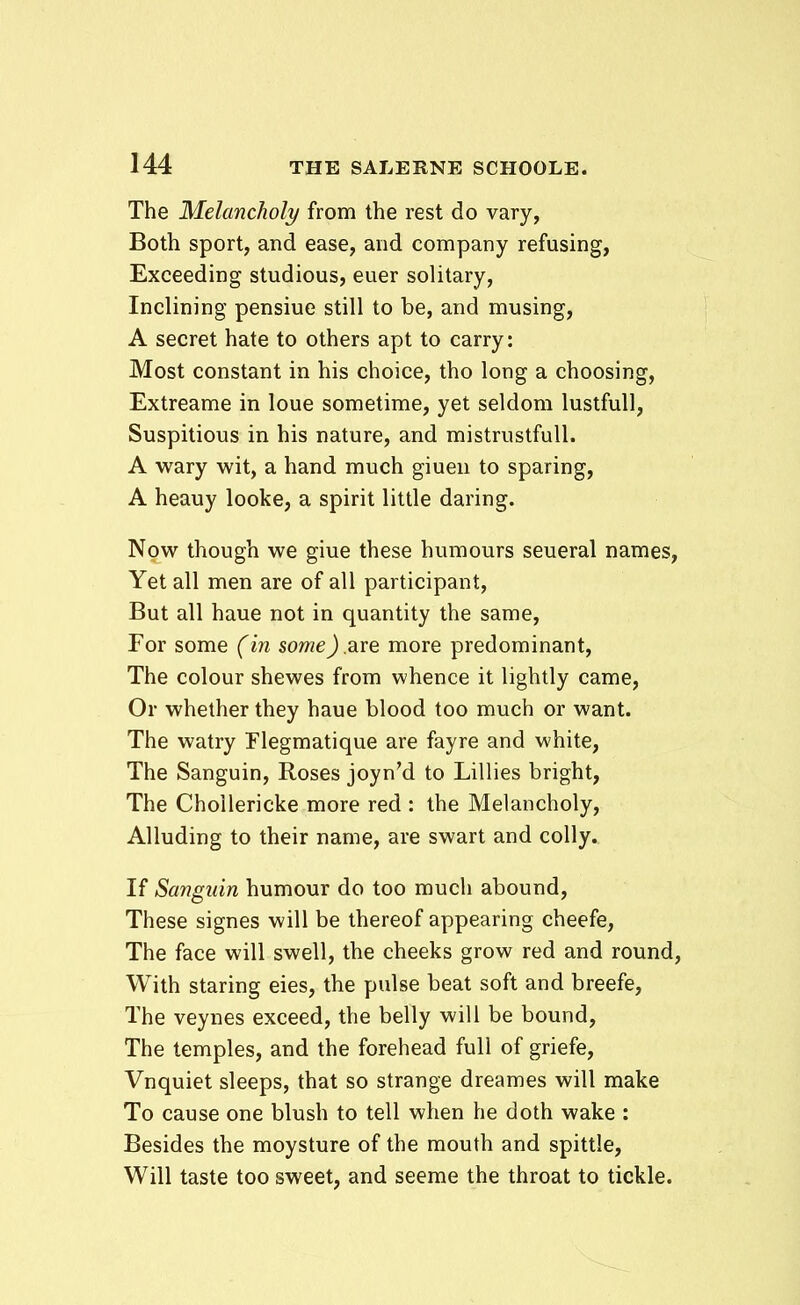 The Melancholy from the rest do vary, Both sport, and ease, and company refusing, Exceeding studious, euer solitary, Inclining pensiue still to be, and musing, A secret hate to others apt to carry: Most constant in his choice, tho long a choosing, Extreame in loue sometime, yet seldom lustfuU, Suspitious in his nature, and mistrustfuU. A wary wit, a hand much giuen to sparing, A heauy looke, a spirit little daring. Npw though we giue these humours seueral names, Yet all men are of all participant, But all haue not in quantity the same, For some (in someJ are more predominant, The colour shewes from whence it lightly came, Or whether they haue blood too much or want. The watry Flegmatique are fayre and white, The Sanguin, Roses joyn'd to Lillies bright, The ChoUericke more red : the Melancholy, AUuding to their name, are swart and coUy. If Sanguin humour do too much abound, These signes will be thereof appearing cheefe, The face will swell, the cheeks grow red and round, With staring eies, the pulse beat soft and breefe, The veynes exceed, the belly will be bound, The temples, and the forehead fuU of griefe, Vnquiet sleeps, that so strange dreames will make To cause one blush to tell when he doth wake : Besides the moysture of the mouth and spittle, Will taste too sweet, and seeme the throat to tickle.