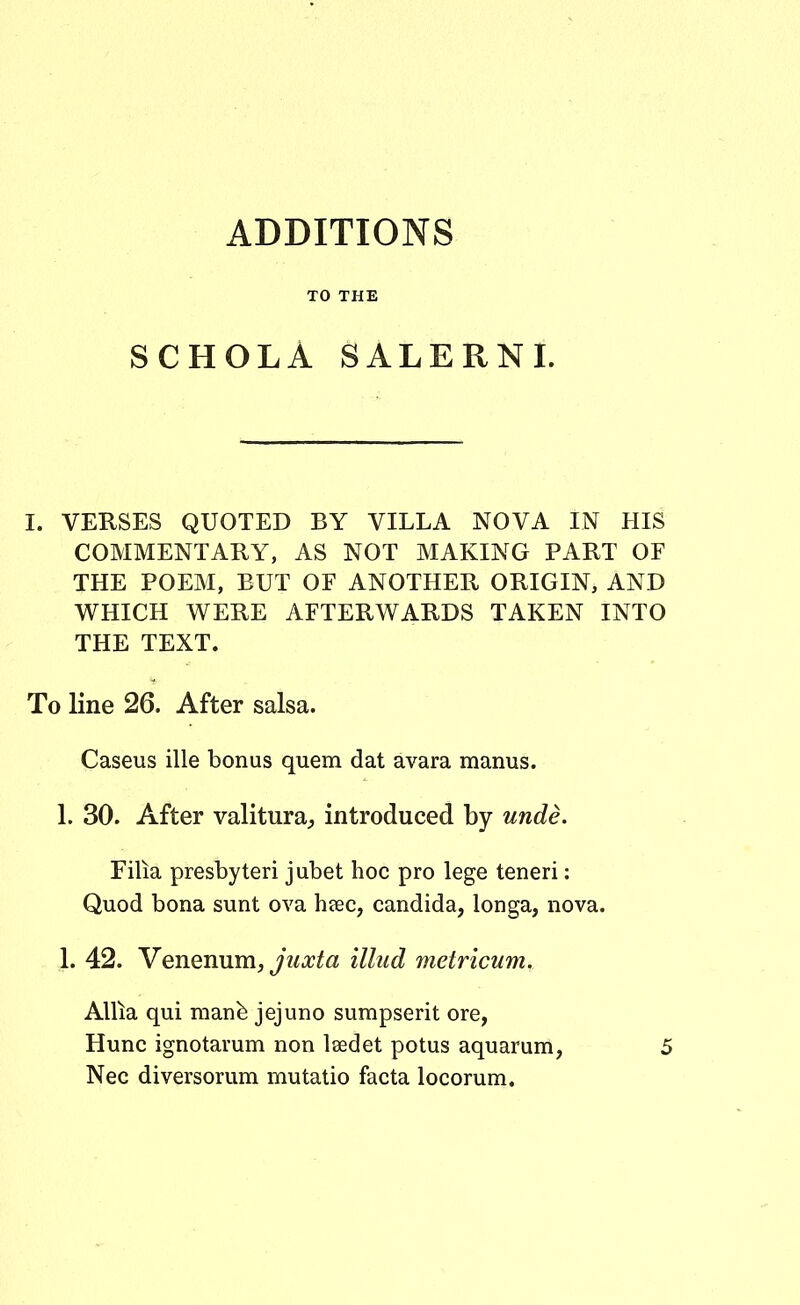 ADDITIONS TO THE SCHOLA SALERNI. I. VERSES QUOTED BY VILLA NOVA IN HIS COMMENTARY, AS NOT MAKING PART OF THE POEM, BUT OF ANOTHER ORIGIN, AND WHICH WERE AFTERWARDS TAKEN INTO THE TEXT. To line 26. After salsa. Caseus ille bonus quem dat avara manus. 1. 30. After valitura^ introduced by unde. Filia presbyteri jubet hoc pro lege teneri: Quod bona sunt ova heec, candida, longa, nova. 1. 42. Venenum, juxta illud metricum. Allia qui manfe jejuno sumpserit ore, Hunc ignotarum non Isedet potus aquarum, 5 Nec diversorum mutatio facta locorum.