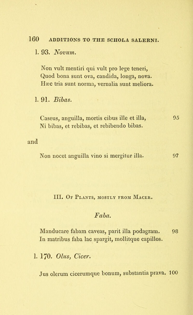 1. 93. Noviim. Non vult mentiri qui vult pro lege teneri, Quod bona sunt ova, candida, longa, nova. Hsec tria sunt norma, vernalia sunt meliora. 1. 91. Bihas. Caseus, anguilla, mortis cibus ille et illa, 95 Ni bibas, et rebibas, et rebibendo bibas. and Non nocet anguilla vino si mergitur illa. 97 III. Of Plants, mostly from Macer. Faba. Manducare fabam caveas, parit illa podagram. 98 In matribus faba lac spargit, mollitque capillos. 1. 170. Ohis, Cicer. Jus olerum cicerumque bonum, substantia prava. 100