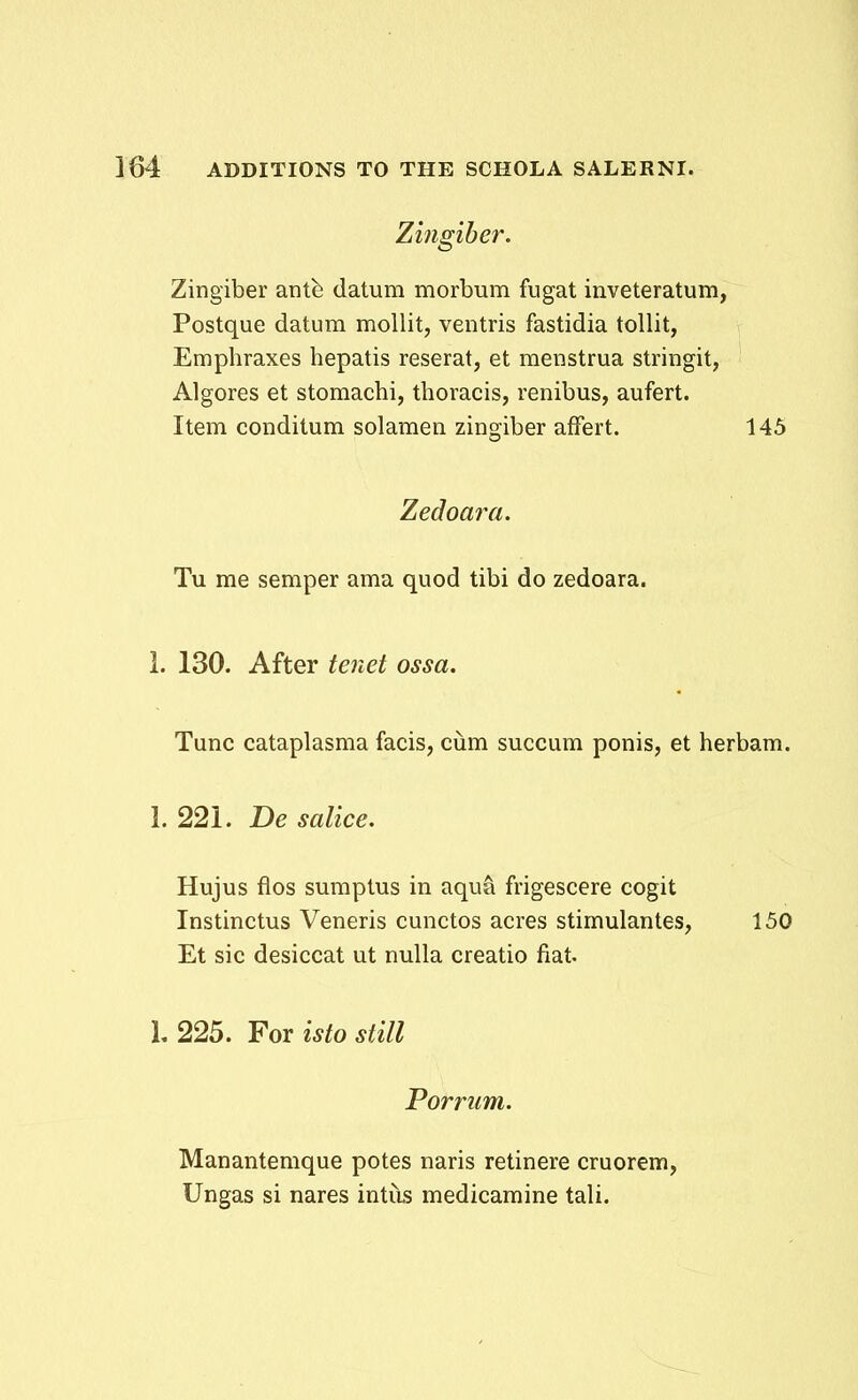 Zingiber. Zingiber antfe datum morbum fugat inveteratum, Postque datum mollit, ventris fastidia tollit, Emphraxes hepatis reserat, et menstrua stringit, Algores et stomachi, thoracis, renibus, aufert. Item conditum solaraen zingiber affert. 145 Zedoara. Tu me semper ama quod tibi do zedoara. 1. 130. After tenet ossa. Tunc cataplasma facis, ciim succum ponis, et herbam. 1. 221. De salice. Hujus flos sumptus in aqua frigescere cogit Instinctus Veneris cunctos acres stimulantes, 150 Et sic desiccat ut nulla creatio fiat. 1,225. Yoxistostill Porriim. Manantemque potes naris retinere cruorem, Ungas si nares intus medicamine tali.