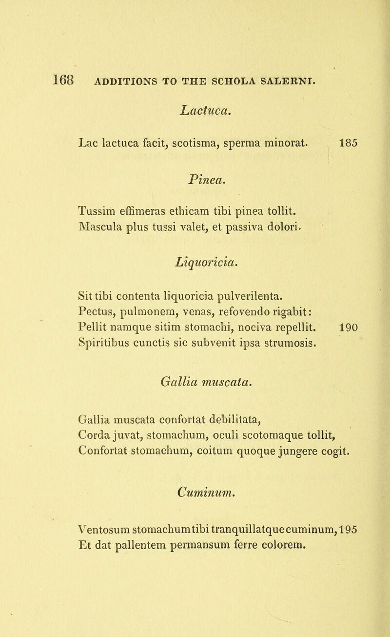 Lactuca. Lac iactuca facit, scotisma, sperma minorat. 185 Pinea. Tussim effimeras ethicam tibi pinea tollit. Mascula plus tussi valet, et passiva dolori. Liqimicia. Sittibi contenta liquoricia pulverilenta. Pectus, pulmonem, venas, refovendo rigabit: Pellit namque sitim stomachi, nociva repellit. 190 Spiritibus cunctis sic subvenit ipsa strumosis. Gallia muscata. Gallia muscata confortat debilitata, Corda juvat, stomachum, oculi scotomaque tollit, Confortat stomachum, coitum quoque jungere cogit. Cuminum. Ventosum stomachumtibi tranquillatque cuminum, 195 Et dat pallentem permansum ferre colorem.