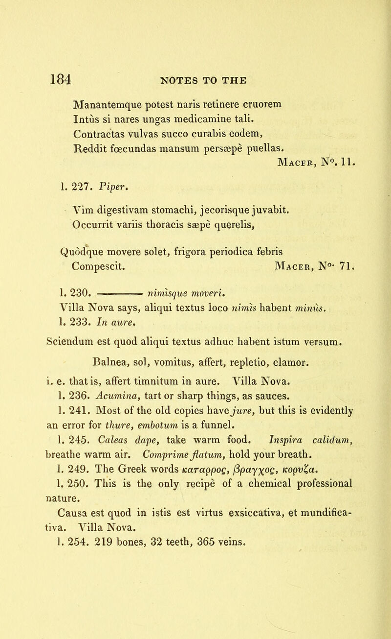 Manantemque potest naris retinere criiorem Intus si nares ungas medicamine tali. Contractas vulvas succo curabis eodem, Reddit foecundas mansum persaepe puellas. Macer, N. 11. 1. 227. Piper. Vim digestivam stomachi, jecorisque juvabit. Occurrit variis thoracis saepe querelis, Quodque movere solet, frigora periodica febris Compescit. Macer, N^*- 71. 1. 230. nimisque moveri. Villa Nova says, aliqui textus loco nimh habent mimls, 1. 233. In aure. Sciendum est quod aliqui textus adhuc habent istum versum. Balnea, sol, vomitus, afFert, repletio, clamor. i. e. thatis, afFert timnitum in aure. Villa Nova. 1. 236. Acumina, tart or sharp things, as sauces. 1. 241. Most of the old copies ha.ye jure, but this is evidently an error for thure, embotum is a funnel. 1. 245. Caleas dape, take warm food. Inspira calidum, breathe warm air. Comprime jiatum, hold your breath. 1. 249. The Greek words KaTaQpog, (3payxoQ, Kopv^a. 1. 250. This is the only recipe of a chemical professional nature. Causa est quod in istis est virtus exsiccativa, et mundifica- tiva. Villa Nova. 1. 254. 219 bones, 32 teeth, 365 veins.