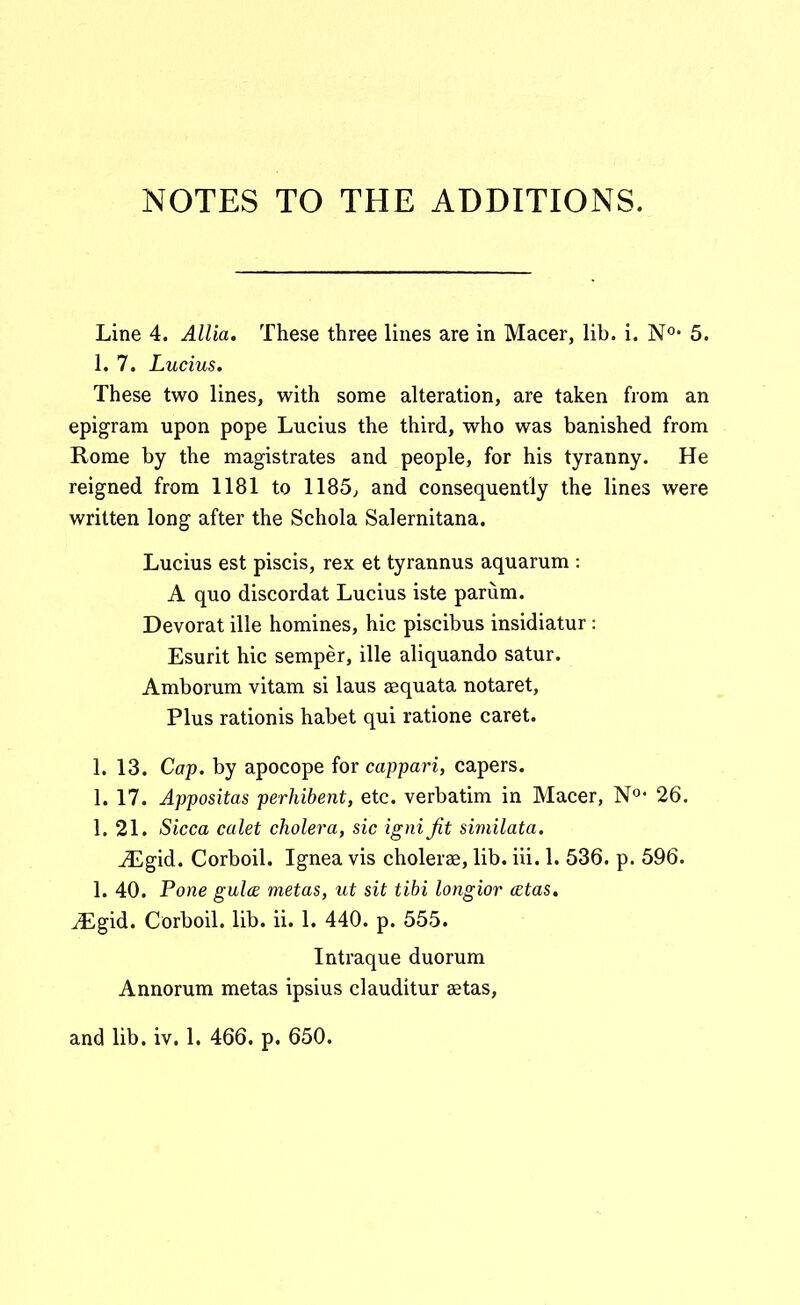 NOTES TO THE ADDITIONS. Line 4. Allia, These three lines are in Macer, lib. i. N^'* 5. 1. 7. Lucius. These two lines, with some alteration, are taken from an epigram upon pope Lucius the third, who was banished from Rome by the magistrates and people, for his tyranny. He reigned from 1181 to 1185, and consequently the lines were written long after the Schola Salernitana. Lucius est piscis, rex et tyrannus aquarum : A quo discordat Lucius iste parum. Devorat ille homines, hic piscibus insidiatur: Esurit hic semper, ille aliquando satur. Amborum vitam si laus aequata notaret, Plus rationis habet qui ratione caret. 1. 13. Cop. by apocope for cappari, capers. L 17. Appositas perhibent, etc. verbatim in Macer, N° 26. L 21. Sicca calet cholera, sic ignijit similata. ^gid. Corboil. Ignea vis cholerae, lib. iii. L 536. p. 596. L 40. Pone gulce metas, ut sit tihi longior cetas. JEgid. Corboil. lib. ii. L 440. p. 555. Intraque duorum Annorum metas ipsius clauditur aetas,