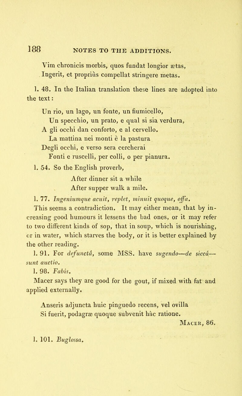 Vim chronicis morbis, quos fundat longior aetas, Ingerit, et proprius compellat stringere metas, 1. 48. In the Italian translation these lines are adopted into the text: Un rio, un lago, un fonte, un fiumicello, Un specchio, un prato, e qual si sia verdura, A gli occhi dan conforto, e al cervello. La mattina nei monti e la pastura Degli occhi, e verso sera cercherai Fonti e ruscelli, per colli, o per pianura. 1. 54. So the English proverb, After dinner sit a while After supper wa\k a mile. 1. 77. Ingeniumque acuit, replet, minuit quoque, offa. This seems a contradiction. It may either mean, that by in- creasing good humours it lessens the bad ones, or it may refer to two difFerent kinds of sop, that in soup, which is nourishing, cr in water, which starves the body, or it is better explained by the other reading. 1. 91. For defuncta, some MSS. have sugendo—de siccd— sunt auciio. 1. 98. Fabis. Macer says they are good for the gout, if mixed with fat and applied externally. Anseris adjuncta huic pinguedo recens, vel ovilla Si fuerit, podagrae quoque subvenit hac ratione. Macer, 86. 1. 101. Buglossa.