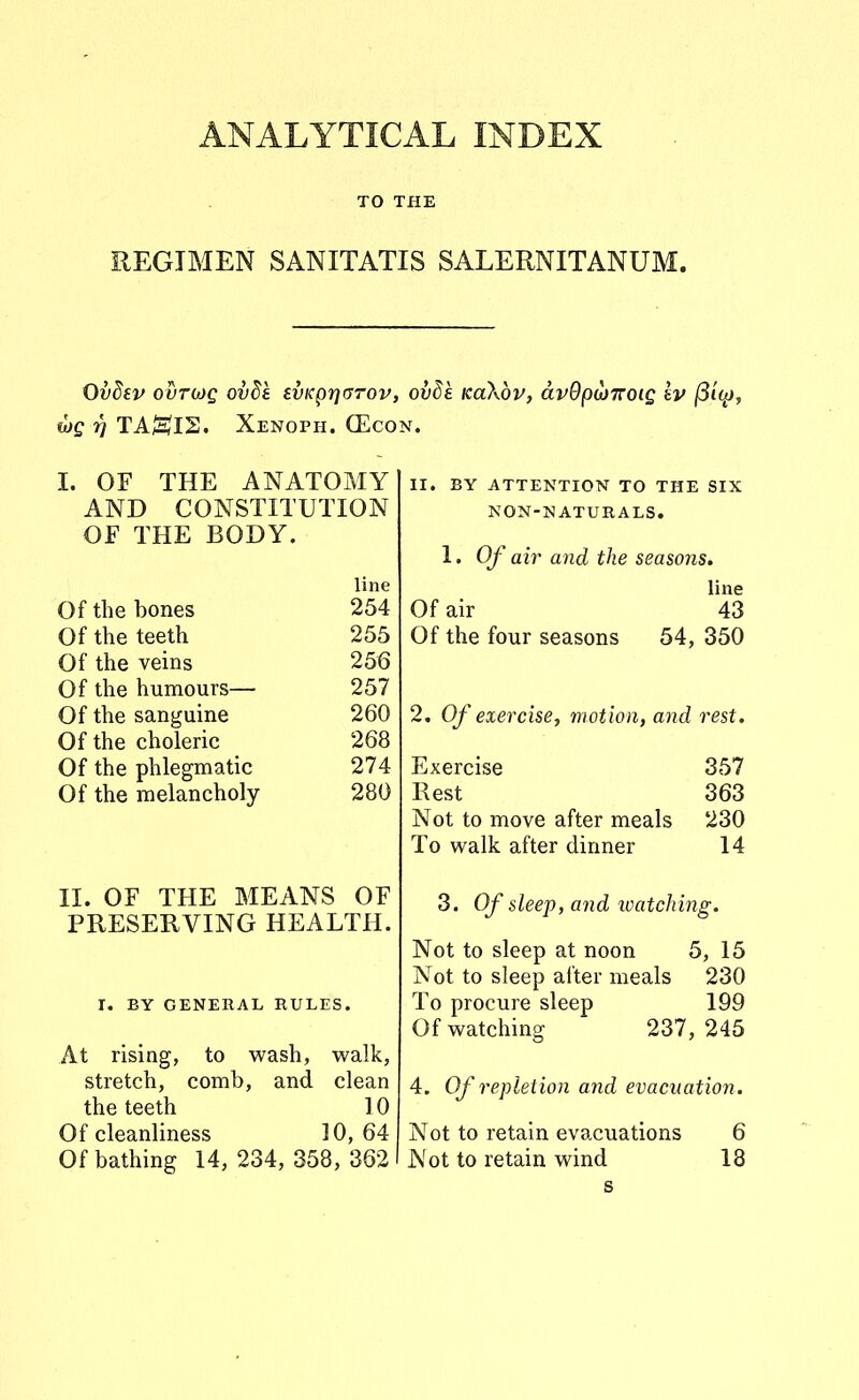 ANALYTICAL INDEX TO THE REGIMEN SANITATIS SALERNITANUM. Ovdev ovTWQ ovSa svKprjarov, ovde KaXbv, dvOpoJiroig £v |8t^, tjQ rj TA^HJIS. Xenoph. CEcon. I. OF THE ANATOMY AND CONSTITUTION OF THE BODY. line Of the bones 254 Of the teeth 255 Of the veins 256 Of the humours— 257 Of the sanguine 260 Of the choleric 268 Of the phlegmatic 274 Of the melancholy 280 II. OF THE MEANS OF PRESERVING HEALTH. r. BY GENERAL RULES. At rising, to wash, walk, stretch, comb, and clean the teeth 10 Of cleanliness 10,64 Of bathing 14, 234, 358, 362 II. BY ATTENTION TO THE SIX NON-NATURALS. 1. Of air and the seasons. line Of air 43 Of the four seasons 54, 350 2. Of exercise, motion, and rest. Exercise 357 Rest 363 Not to move after meals 230 To walk after dinner 14 3. Of sleep, and loatching. Not to sleep at noon 5, 15 Not to sleep after meals 230 To procure sleep 199 Ofwatching 237,245 4. Of repietion and evacuation. Not to retain evacuations 6 Not to retain wind 18