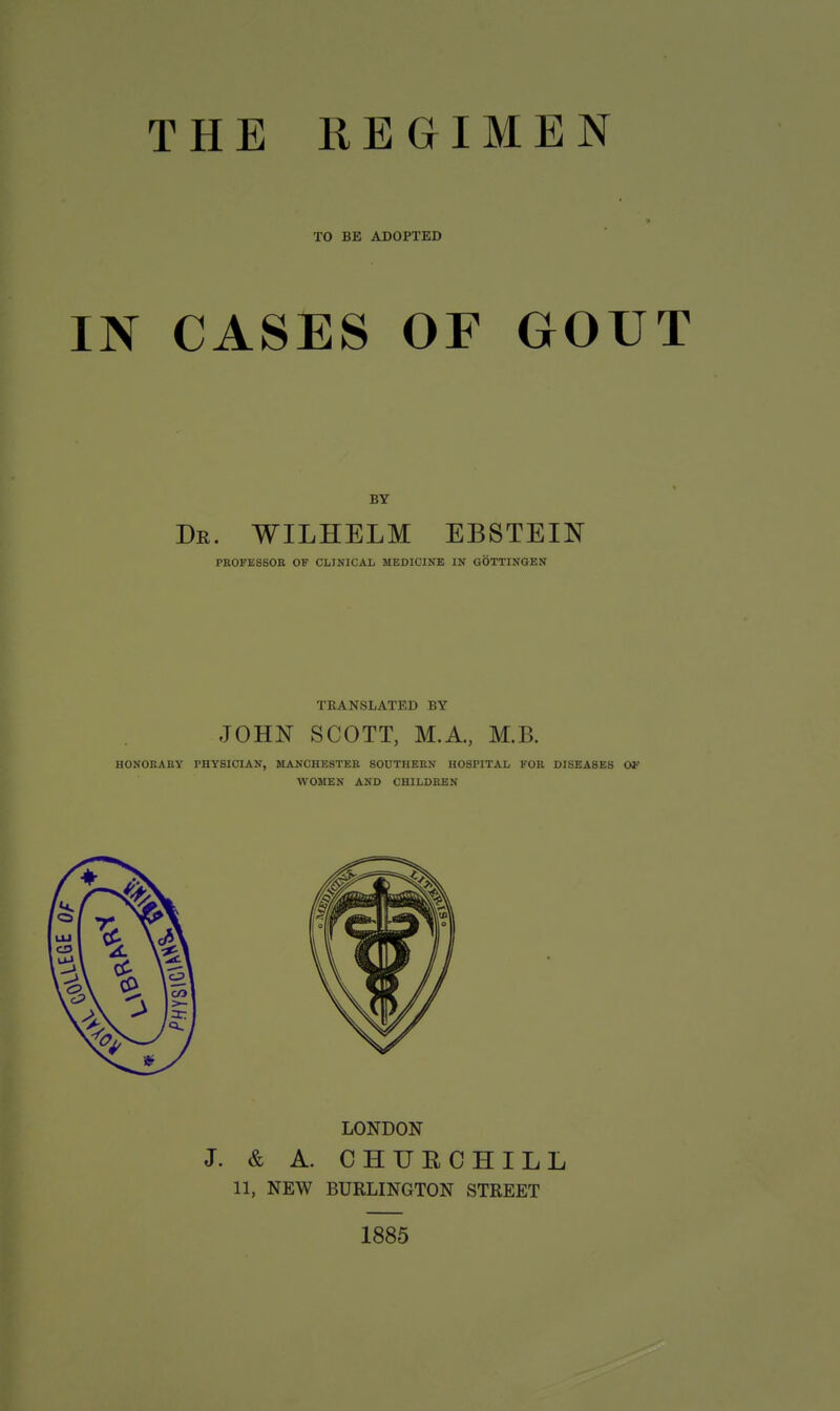 TO BE ADOPTED IN CASES OF GOUT Dr. WILHELM EBSTEIN PROFESSOR OF CLINICAL MEDICINE IN GOTTINGEN TRANSLATED BY JOHN SCOTT, M.A., M.B. HONORARY PHYSICIAN, MANCHESTER SOUTHERN HOSPITAL FOR DISEASES OF WOMEN AND CHILDREN LONDON J. & A. CHURCHILL 11, NEW BURLINGTON STREET 1885
