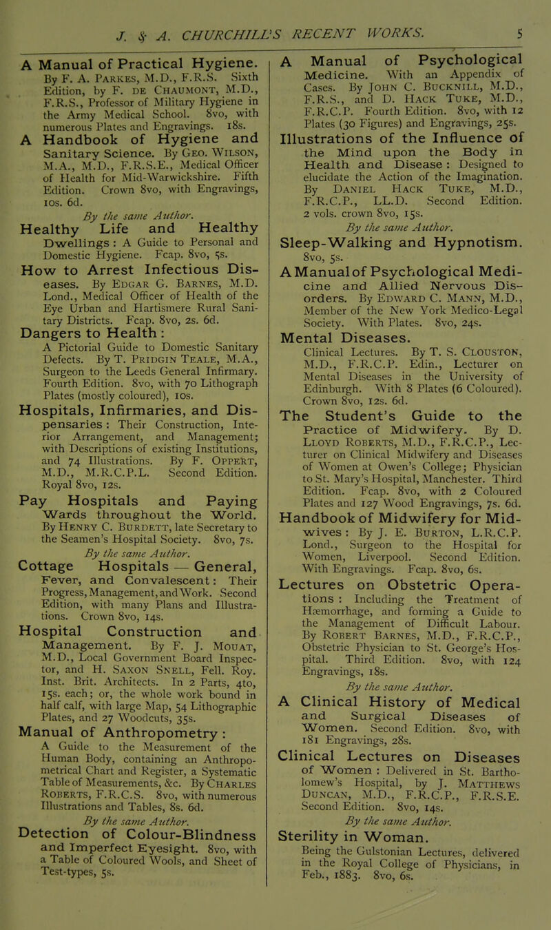 A Manual of Practical Hygiene. By F. A. PARKES, M.D., F.R.S. Sixth Edition, by F. de Chaumont, M.D., F.R.S., Professor of Military Hygiene in the Army Medical School. 8vo, with numerous Plates and Engravings. 18s. A Handbook of Hygiene and Sanitary Science. By Geo. Wilson, M.A., M.D., F.R.S.E., Medical Officer of Health for Mid-Warwickshire. Fifth Edition. Crown 8vo, with Engravings, I os. 6d. By the same Author. Healthy Life and Healthy Dwellings : A Guide to Personal and Domestic Hygiene. Fcap. 8vo, ^s. How to Arrest Infectious Dis- eases. By Edgar G. Barnes, M.D. Lond., Medical Officer of Health of the Eye Urban and Plartismere Rural Sani- tary Districts. Fcap. 8vo, 2s. 6d. Dangers to Health: A Pictorial Guide to Domestic Sanitary Defects. By T. Pridgin Teale, M.A., Surgeon to the Leeds General Infirmary. Fourth Edition. 8vo, with 70 Lithograph Plates (mostly coloured), 10s. Hospitals, Infirmaries, and Dis- pensaries : Their Construction, Inte- rior Arrangement, and Management; with Descriptions of existing Institutions, and 74 Illustrations. By F. Oppert, M.D., M.R.C.P.L. Second Edition. Royal 8vo, 12s. Pay Hospitals and Paying Wards throughout the World. By Henry C. Burdett, late Secretary to the Seamen's Hospital Society. 8vo, 7s. By the same Author. Cottage Hospitals — General, Fever, and Convalescent: Their Progress, Management, and Work. Second Edition, with many Plans and Illustra- tions. Crown 8vo, 14s. Hospital Construction and Management. By F. J. Mouat, M.D., Local Government Board Inspec- tor, and H. Saxon Snell, Fell. Roy. Inst. Brit. Architects. In 2 Parts, 4to, 15s. each; or, the whole work bound in half calf, with large Map, 54 Lithographic Plates, and 27 Woodcuts, 35s. Manual of Anthropometry : A Guide to the Measurement of the Human Body, containing an Anthropo- metrical Chart and Register, a Systematic Table of Measurements, &c. By Charles Roberts, F.R.C.S. 8vo, with numerous Illustrations and Tables, 8s. 6d. By the same Author. Detection of Colour-Blindness and Imperfect Eyesight. 8vo, with a Table of Coloured Wools, and Sheet of Test-types, 5s. _—. > A Manual of Psychological Medicine. With an Appendix of Cases. By John C. Bucknill, M.D., F.R.S., and D. Hack Tuke, M.D., F.R.CP. Fourth Edition. 8vo, with 12 Plates (30 Figures) and Engravings, 25s. Illustrations of the Influence of the Mind upon the Body in Health and Disease : Designed to elucidate the Action of the Imagination. By Daniel Hack Tuke, M.D., F.R.C.P., LL.D. Second Edition. 2 vols, crown 8vo, 15s. By the same Author. Sleep-Walking and Hypnotism. 8vo, 5s. A Manual of Psychological Medi- cine and Allied Nervous Dis- orders. By Edward C. Mann, M.D., Member of the New York Medico-Legal Society. With Plates. 8vo, 24s. Mental Diseases. Clinical Lectures. By T. S. Clouston, M.D., F.R.CP. Edin., Lecturer on Mental Diseases in the University of Edinburgh. With 8 Plates (6 Coloured). Crown 8vo, 12s. 6d. The Student's Guide to the Practice of Midwifery. By D. Lloyd Roberts, M.D., F.R.CP., Lec- turer on Clinical Midwifery and Diseases of Women at Owen's College; Physician to St. Mary's Hospital, Manchester. Third Edition. Fcap. 8vo, with 2 Coloured Plates and 127 Wood Engravings, 7s. 6d. Handbook of Midwifery for Mid- wives : By J. E. Burton, L.R.CP. Lond., Surgeon to the Hospital for Women, Liverpool. Second Edition. With Engravings. Fcap. 8vo, 6s. Lectures on Obstetric Opera- tions : Including the Treatment of Haemorrhage, and forming a Guide to the Management of Difficult Labour. By Robert Barnes, M.D., F.R.CP., Obstetric Physician to St. George's Hos- pital. Third Edition. 8vo, with 124 Engravings, 18s. By the same A uthor. A Clinical History of Medical and Surgical Diseases of Women. Second Edition. 8vo, with 181 Engravings, 28s. Clinical Lectures on Diseases of Women : Delivered in St. Bartho- lomew's Hospital, by J. Matthews Duncan, M.D., F.R.CP., F.R.S.E. Second Edition. Svo, 14s. By the same Author. Sterility in Woman. Being the Gulstonian Lectures, delivered in the Royal College of Physicians, in Feb., 1883. 8vo, 6s.