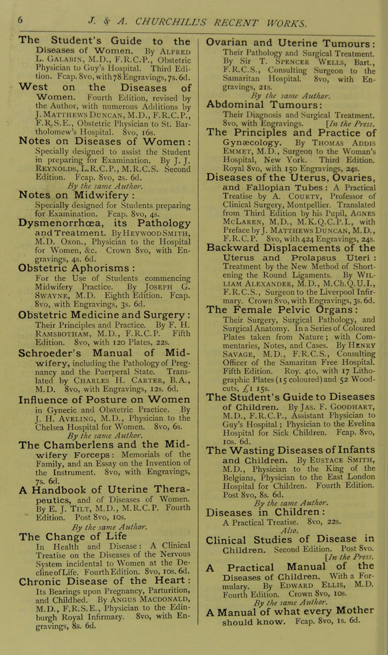 The Student's Guide to the Diseases of Women. By Alfred L. Galahin, M.D., F.R.C.P., Obstetric Physician to Guy's Hospital. Third Edi- tion. Fcap. 8vo, with 78 Engravings, 7s. 6d. West on the Diseases of Women. Fourth Edition, revised by the Author, with numerous Additions by J. Matthews Duncan, M.D., F.R.C.P., K.R.S.E., Obstetric Physician to St. Bar- tholomew's Hospital. 8vo, 16s. Notes on Diseases of Women: Specially designed to assist the Student in preparing for Examination. By J. J. Reynolds, L.R.C.P., M.R.C.S. Second Edition. Fcap. 8vo, 2s. 6d. By the same Author. Notes on Midwifery : Specially designed for Students preparing for Examination. Fcap. 8vo, 4s. Dysmenorrhcea, its Pathology and Treatment. By Heywood Smith, M.D. Oxon., Physician to the Hospital for Women, &c. Crown 8vo, with En- gravings, 4s. 6d. Obstetric Aphorisms : For the Use of Students commencing Midwifery Practice. By Joseph G. Swayne, M.D. Eighth Edition. Fcap. 8vo, with Engravings, 3s. 6d. Obstetric Medicine and Surgery : Their Principles and Practice. By F. H. Ramsbotham, M.D., F.R.C.P. Fifth Edition. 8vo, with 120 Plates, 22s. Schroeder's Manual of Mid- wifery, including the Pathology of Preg- nancy and the Puerperal State. Trans- lated by Charles H. Carter, B.A, M.D. 8vo, with Engravings, 12s. 6d. Influence of Posture on Women in Gynecic and Obstetric Practice. By J. H. Aveling, M.D., Physician to the Chelsea Hospital for Women. 8vo, 6s. By the same Author. The Chamberlens and the Mid- wifery Forceps: Memorials of the Family, and an Essay on the Invention of the Instrument. 8vo, with Engravings, 7s. 6d. A Handbook of Uterine Thera- peutics, and of Diseases of Women. By E. J. Tilt, M.D., M.R.C.P. Fourth Edition. Post 8vo, 10s. By the same Author. The Change of Life In Health and Disease: A Clinical Treatise on the Diseases of the Nervous System incidental to Women at the De- clineofLife. Fourth Edition. 8vo, 10s. 6d. Chronic Disease of the Heart: Its Bearings upon Pregnancy, Parturition, and Childbed. By Angus Macdonald, M.D., F.R.S.E., Physician to the Edin- burgh Royal Infirmary. 8vo, with En- gravings, 8s. 6d. Ovarian and Uterine Tumours: Their Pathology and Surgical Treatment. By Sir T. Spencer Wells, Bart., F.R.C.S., Consulting Surgeon to the Samaritan Hospital. 8vo, with En- gravings, 21s. By the same Aut/u>r. Abdominal Tumours: Their Diagnosis and Surgical Treatment. 8vo, with Engravings. [In the Press. The Principles and Practice of Gynaecology. By Thomas Addis Emmet, M.D., Surgeon to the Woman's Hospital, New York. Third Edition. Royal 8vo, with 150 Engravings, 24s. Diseases of the Uterus, Ovaries, and Fallopian Tubes : A Practical Treatise by A. Courty, Professor of Clinical Surgery, Montpellier. Translated from Third Edition by his Pupil, Agnes McLaren, M.D., M.K.Q.C.P.I., with Preface by J. Matthews Duncan, M.D., F. R. C. P. 8vo, with 424 Engravings, 24s. Backward Displacements of the Uterus and Prolapsus Uteri : Treatment by the New Method of Short- ening the Round Ligaments. By Wil- liam Alexander, M.D., M.Ch.Q.U.I., F. R. C. S., Surgeon to the Liverpool Infir- mary. Crown 8vo, with Engravings, 3s. 6d. The Female Pelvic Organs: Their Surgery, Surgical Pathology, and Surgical Anatomy. In a Series of Coloured Plates taken from Nature; with Com- mentaries, Notes, and Cases. By Henry Savage, M.D., F.R.C.S., Consulting Officer of the Samaritan Free Hospital. Fifth Edition. Roy. 4to, with 17 Litho- graphic Plates (15 coloured) and 52 Wood- cuts, £l 15s. The Student's Guide to Diseases of Children. By Jas. F. Goodhart, M.D., F.R.C.P., Assistant Physician to Guy's Hospital; Physician to the Evelina Hospital for Sick Children. Fcap. 8vo, 10s. 6d. The Wasting Diseases of Infants and Children. By Eustace Smith, M.D., Physician to the King of the Belgians, Physician to the East London Hospital for Children. Fourth Edition. Post 8vo, 8s. 6d. By the same Author. Diseases in Children : A Practical Treatise. 8vo, 22s. Also. Clinical Studies of Disease in Children. Second Edition. Post 8vo. [In the Press. A Practical Manual of the Diseases of Children. With a For- mulary. By Edward Ellis, M.D. Fourth Edition. Crown 8vo, 10s. By the same Author. A Manual of what every Mother should know. Fcap. 8vo, is. 6d.
