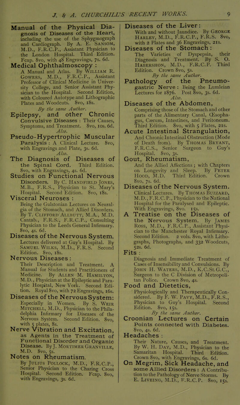 Manual of the Physical Dia- gnosis of Diseases of the Heart, including the use of the Sphygmograph and Cardiograph. By A. E. SANSOM, M.D., F.R.C.P., Assistant Physician to the London Hospital. Third Edition. Fcap. 8vo, with 48 Engravings, 7s. 6d. Medical Ophthalmoscopy : A Manual and Atlas. By William R. Gowers, M.D., F.R.C.P., Assistant Professor of Clinical Medicine in Univer- sity College, and Senior Assistant Phy- sician to the Hospital. Second Edition, with Coloured Autotype and Lithographic Plates and Woodcuts. 8vo, 18s. By the same Author. Epilepsy, and other Chronic Convulsive Diseases : Their Causes, Symptoms, and Treatment. 8vo, ios. 6d. Also. Pseudo-Hypertrophic Muscular Paralysis : A Clinical Lecture. 8vo, with Engravings and Plate, 3s. 6d. Also. The Diagnosis of Diseases of the Spinal Cord. Third Edition. 8vo, with Engravings, 4s. 6d. Studies on Functional Nervous Disorders. By C. Handfield Jones, M.B., F.R.S., Physician to St. Mary's Hospital. Second Edition. 8vo, 18s. Visceral Neuroses : Being the Gulstonian Lectures on Neural- gia of the Stomach, and Allied Disorders. By T. Clifford Allbutt, M.A., M.D. Cantab., F.R.S., F.R.C.P., Consulting Physician to the Leeds General Infirmary. 8vo, 4s. 6d. Diseases of the Nervous System. Lectures delivered at Guy's Hospital. By Samuel Wilks, M.D., F.R.S. Second Edition. 8vo, 18s. Nervous Diseases: Their Description and Treatment. A Manual for Students and Practitioners of Medicine. By Allen M. Hamilton, M.D., Physician at the Epileptic and Para- lytic Hospital, New York. Second Edi- tion. Royal 8vo, with 72 Engravings, 16s. Diseases of the Nervous System: Especially in Women. By S. Weir Mitchell, M.D., Physician to the Phila- delphia Infirmary for Diseases of the Nervous System. Second Edition. 8vo, with 5 plates, 8s. Nerve Vibration and Excitation, as Agents in the Treatment of Functional Disorder and Organic Disease. By J. Mortimer Granville, M.D. 8vo, 5s. Notes on Rheumatism. By Julius Pollock, M.D., F.R.C.P., Senior Physician to the Charing Cross Hospital. Second Edition. Fcap. 8vo, with Engravings, 3s. 6d. Diseases of the Liver: With and without Jaundice. By George Harley, M.D., F.R.C.P., F.R.S. 8vo, with 2 Plates and 36 Engravings, 21s. Diseases of the Stomach : The Varieties of Dyspepsia, their Diagnosis and Treatment. By S. O. Habershon, M.D., F.R.C.P. Third Edition. Crown 8vo, 5s. By the same Author. Pathology of the Pneumo- gastric Nerve : Being the Lumleian Lectures for 1876. Post 8vo, 3s. 6d. Also. Diseases of the Abdomen, Comprising those of the Stomach and other parts of the Alimentary Canal, Oesopha- gus, Caecum, Intestines, and Peritoneum. Third Edition. 8vo, with 5 Plates, 21s. Acute Intestinal Strangulation, And Chronic Intestinal Obstruction (Mode of Death from). By Thomas Bryant, F.R.C.S., Senior Surgeon to Guy's Hospital. 8vo, 3s. Gout, Rheumatism, And the Allied Affections ; with Chapters on Longevity and Sleep. By Peter Hood, M.D. Third Edition. Crown 8vo, 7s. 6d. Diseases of the Nervous System. Clinical Lectures. By Thomas Buzzard, M.D., F.R.C.P., Physician to the National Hospital for the Paralysed and Epileptic. With Engravings, 8vo. 15s. A Treatise on the Diseases of the Nervous System. By James Ross, M.D., F.R.C.P., Assistant Physi- cian to the Manchester Royal Infirmary. Second Edition. 2 vols. 8vo, with Litho- graphs, Photographs, and 332 Woodcuts, 52s. 6d. Fits : Diagnosis and Immediate Treatment of Cases of Insensibility and Convulsions. By John H. Waters, M.D., K.C.St.G.C, Surgeon to the C Division of Metropoli- tan Police. Crown 8vo, 4s. Food and Dietetics, Physiologically and Therapeutically Con- sidered. By F. W. Pavy, M.D., F.R.S., Physician to Guy's Hospital. Second Edition. 8vo, 15s. By the same Author. Croonian Lectures on Certain Points connected with Diabetes. 8vo, 4s. 6d. Headaches : Their Nature, Causes, and Treatment. By W. H. Day, M.D., Physician to the Samaritan Hospital. Third Edition. Crown 8vo, with Engravings, 6s. 6d. On Megrim, Sick Headache, and some Allied Disorders : A Contribu- tion to the Pathology of Nerve Storms. By E. Liveing, M.D., F.R.C.P. 8vo, 15s.