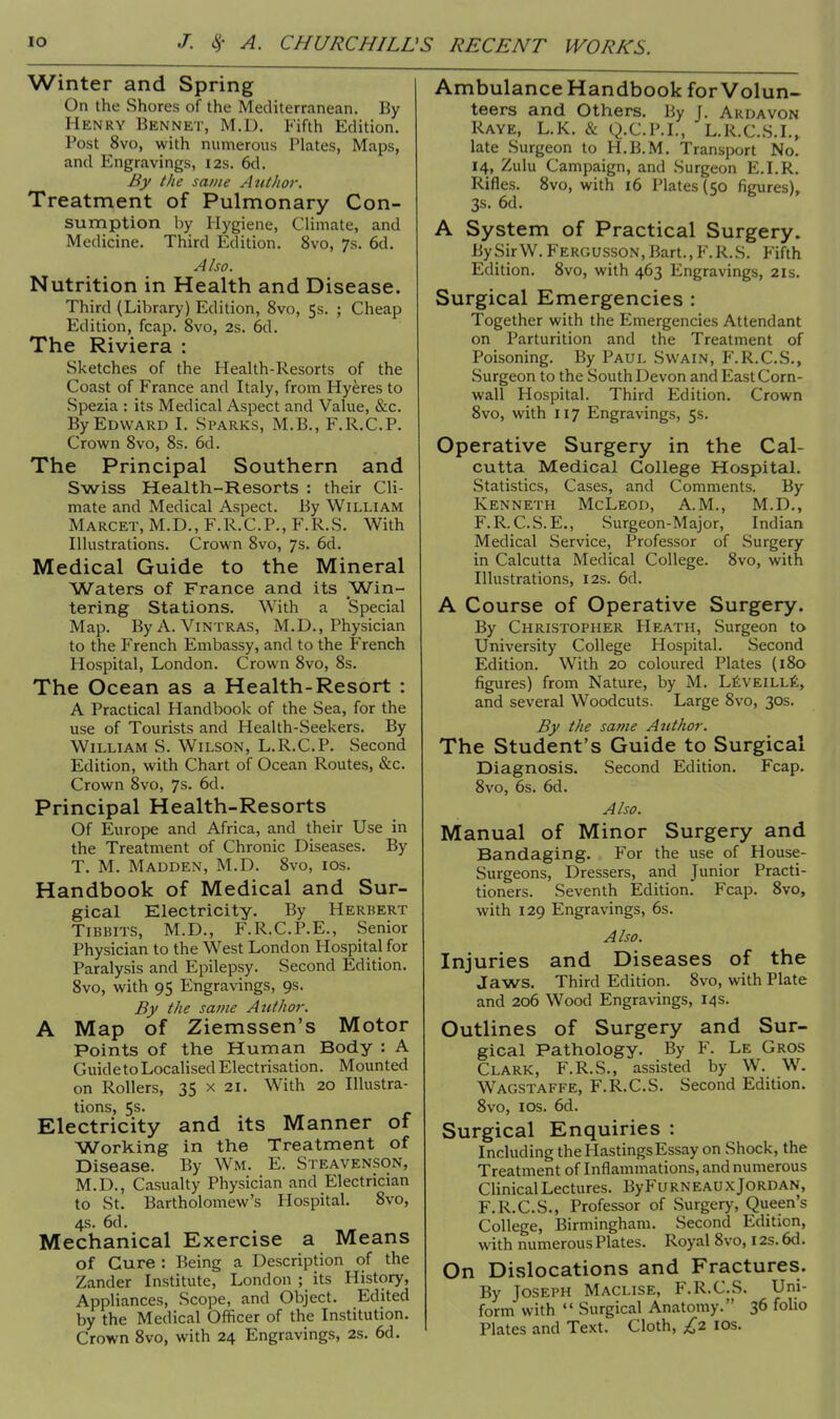 Winter and Spring On the Shores of the Mediterranean. By Henry Bennet, M.D. Fifth Edition. Post 8vo, with numerous Plates, Maps, and Engravings, 12s. 6d. By the same Author. Treatment of Pulmonary Con- sumption by Hygiene, Climate, and Medicine. Third Edition. 8vo, 7s. 6d. Also. Nutrition in Health and Disease. Third (Library) Edition, 8vo, 5s. ; Cheap Edition, fcap. 8vo, 2s. 6d. The Riviera : Sketches of the Health-Resorts of the Coast of France and Italy, from Hyeres to Spezia : its Medical Aspect and Value, &c. By Edward I. Sparks, M.B., F.R.C.P. Crown 8vo, 8s. 6d. The Principal Southern and Swiss Health-Resorts : their Cli- mate and Medical Aspect. By William Marcet, M.D., F.R.C.P., F.R.S. With Illustrations. Crown 8vo, 7s. 6d. Medical Guide to the Mineral Waters of France and its Win- tering Stations. With a Special Map. By A. Vintras, M.D., Physician to the French Embassy, and to the French Hospital, London. Crown 8vo, 8s. The Ocean as a Health-Resort : A Practical Handbook of the Sea, for the use of Tourists and Health-Seekers. By William S. Wilson, L.R.C.P. Second Edition, with Chart of Ocean Routes, &c. Crown 8vo, 7s. 6d. Principal Health-Resorts Of Europe and Africa, and their Use in the Treatment of Chronic Diseases. By T. M. Madden, M.D. 8vo, 10s. Handbook of Medical and Sur- gical Electricity. By Herbert Tibbits, M.D., F.R.C.P.E., Senior Physician to the West London Hospital for Paralysis and Epilepsy. Second Edition. 8vo, with 95 Engravings, 9s. By the same Author. A Map of Ziemssen's Motor Points of the Human Body : A Guide to Localised Electrisation. Mounted on Rollers, 35 x 21. With 20 Illustra- tions, 5s. Electricity and its Manner of Working in the Treatment of Disease. By Wm. E. Steavenson, M.D., Casualty Physician and Electrician to St. Bartholomew's Hospital. 8vo, 4s. 6d. Mechanical Exercise a Means of Cure : Being a Description of the Zander Institute, London ; its History, Appliances, Scope, and Object. Edited by the Medical Officer of the Institution. Crown 8vo, with 24 Engravings, 2s. 6d. Ambulance Handbook for Volun- teers and Others. By J. Ardavon Raye, L.K. & Q.C.P.I., L.R.C.S.I., late Surgeon to H.B.M. Transport No. 14, Zulu Campaign, and Surgeon E.I.R. Rifles. 8vo, with 16 Plates (50 figures), 3s. 6d. A System of Practical Surgery. By Sir W. Fergusson, Bart., F.R.S. Fifth Edition. 8vo, with 463 Engravings, 21s. Surgical Emergencies : Together with the Emergencies Attendant on Parturition and the Treatment of Poisoning. By Paul Swain, F.R.C.S., Surgeon to the South Devon and East Corn- wall Hospital. Third Edition. Crown 8vo, with 117 Engravings, 5s. Operative Surgery in the Cal- cutta Medical College Hospital. Statistics, Cases, and Comments. By Kenneth McLeod, A.M., M.D., F.R. C.S. E., Surgeon-Major, Indian Medical Service, Professor of .Surgery in Calcutta Medical College. 8vo, with Illustrations, 12s. 6d. A Course of Operative Surgery. By Christopher Heath, Surgeon to University College Hospital. Second Edition. With 20 coloured Plates (180 figures) from Nature, by M. Leveille, and several Woodcuts. Large 8vo, 30s. By the same Author. The Student's Guide to Surgical Diagnosis. Second Edition. Fcap. 8vo, 6s. 6d. Also. Manual of Minor Surgery and Bandaging. For the use of House- Surgeons, Dressers, and Junior Practi- tioners. Seventh Edition. Fcap. 8vo, with 129 Engravings, 6s. Also. Injuries and Diseases of the Jaws. Third Edition. 8vo, with Plate and 206 Wood Engravings, 14s. Outlines of Surgery and Sur- gical Pathology. By F. Le Gros Clark, F.R.S., assisted by W. W. Wagstaffe, F.R.C.S. Second Edition. 8vo, 10s. 6d. Surgical Enquiries : Including the Hastings Essay on Shock, the Treatment of Inflammations, and numerous Clinical Lectures. ByFu rneau x Jordan, F.R.C.S., Professor of Surgery, Queen's College, Birmingham. Second Edition, with numerous Plates. Royal 8vo, 12s. 6d. On Dislocations and Fractures. By Joseph Maclise, F.R.C.S. Uni- form with Surgical Anatomy. 36 folio Plates and Text. Cloth, £2 10s.