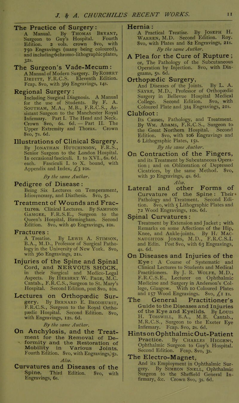 The Practice of Surgery : A Manual. By Thomas Bryant, Surgeon to Guy's Hospital. Fourth Edition. 2 vols, crown 8vo, with 750 Engravings (many being coloured), and including6chromo-lithographicplates, 32s. The Surgeon's Vade-Mecum: A Manual of Modern Surgery. By Robert Druitt, F.R.C.S. Eleventh Edition. Fcap. 8vo, with 369 Engravings, 14s. Regional Surgery : Including Surgical Diagnosis. A Manual for the use of Students. By F. A. SOUTHAM, M.A., M.B., F.R.C.S., As- sistant Surgeon to the Manchester Royal Infirmary. Part I. The Head and Neck. Crown 8vo, 6s. 6d. — Part II. The Upper Extremity and Thorax. Crown 8vo, 7s. 6d. Illustrations of Clinical Surgery. By Jonathan Hutchinson, F.R.S., Senior Surgeon to the London Hospital. In occasional fasciculi. I. to XVI., 6s. 6d. each. Fasciculi I. to X. bound, with Appendix and Index, 10s. By the same Author. Pedigree of Disease : Being Six Lectures on Temperament, Idiosyncrasy, and Diathesis. 8vo, 5s. Treatment of Wounds and Frac- tures. Clinical Lectures. By Sampson Gamgee, F.R.S.E., Surgeon to the Queen's Hospital, Birmingham. Second Edition. 8vo, with 40 Engravings, ios. Fractures : A Treatise. By Lewis A. Stimson, B.A., M.D., Professor of Surgical Patho- logy in the University of New York. 8vo, with 360 Engravings, 21s. Injuries of the Spine and Spinal Cord, and NERVOUS SHOCK, in their Surgical and Medico-Legal Aspects. By Herbert W. Page, M.C. Cantab., F.R.C.S., Surgeon to St. Mary's Hospital. Second Edition, post 8vo, 10s. Lectures on Orthopaedic Sur- gery. By Bernard E. Brodhurst, F.R.C.S., Surgeon to the Royal Ortho- paedic Hospital. Second Edition. 8vo, with Engravings, 12s. 6d. By the same Author. On Anchylosis, and the Treat- ment for the Removal of De- • formity and the Restoration of Mobility in Various Joints. Fourth Edition. 8vo, with Engravings,\$s. Also. Curvatures and Diseases of the Spine. Third Edition. 8vo, with Engravings, 6s. Hernia : A Practical Treatise. By Joseph H. Warren, M.D. Second Edition. Roy. 8vo, with Plates and 82 Engravings, 21s. By the same Author. A Plea for the Cure of Rupture ; or, The Pathology of the Subcutaneous Operation by Injection. 8vo, with Dia- grams, 5s. 6d. Orthopaedic Surgery, And Diseases of the Joints. By L. A. Sayre, M.D., Professor of Orthopaedic Surgery in Bellevue Hospital Medical College. Second Edition. 8vo, with Coloured Plate and 324 Engravings, 2is. Clubfoot: Its Causes, Pathology, and Treatment. By Wm. Adams, F.R.C.S., Surgeon to the Great Northern Hospital. Second Edition. 8vo, with 106 Engravings and 6 Lithographic Plates, 15s. By the same Author. On Contraction of the Fingers, and its Treatment by Subcutaneous Opera- tion ; and on Obliteration of Depressed Cicatrices, by the same Method. 8vo, with 30 Engravings, 4s. 6d. Also. Lateral and other Forms of Curvature of the Spine : Their ♦ Pathology and Treatment. Second Edi- tion. 8vo, with 5 Lithographic Plates and 72 Wood Engravings, ios. 6d. Spinal Curvatures: Treatment by Extension and Jacket; with Remarks on some Affections of the Hip, Knee, and Ankle-joints. By H. Mac- NAUGHTON JONES, M.D., F.R.C.S.I. and Edin. Post 8vo, with 63 Engravings, 4s. 6d. On Diseases and Injuries of the Eye : A Course of Systematic and Clinical Lectures to Students and Medical Practitioners. By J. R. Wolfe, M.D., F.R.C.S.E., Lecturer on Ophthalmic Medicine and Surgery in Anderson's Col- lege, Glasgow. With 10 Coloured Plates and 157 Wood Engravings. 8vo, £l is. The General Practitioner's Guide to the Diseases and Injuries of the Eye and Eyelids. By Louis H. Tosswill, B.A., M.B. Cantab., M.R.C.S., Surgeon to the Exeter Eye Infirmary. Fcap. 8vo, 2s. 6d. Hints on Ophthalmic Out-Patient Practice. By Charles Higgens, Ophthalmic Surgeon to Guy's Hospital. Second Edition. Fcap. 8vo, 3s. The Electro-Magnet, And its Employment in Ophthalmic Sur- gery. By Simeon Snell, Ophthalmic Surgeon to the Sheffield General In- firmary, Sec. Crown 8vo, 3s. 6d.