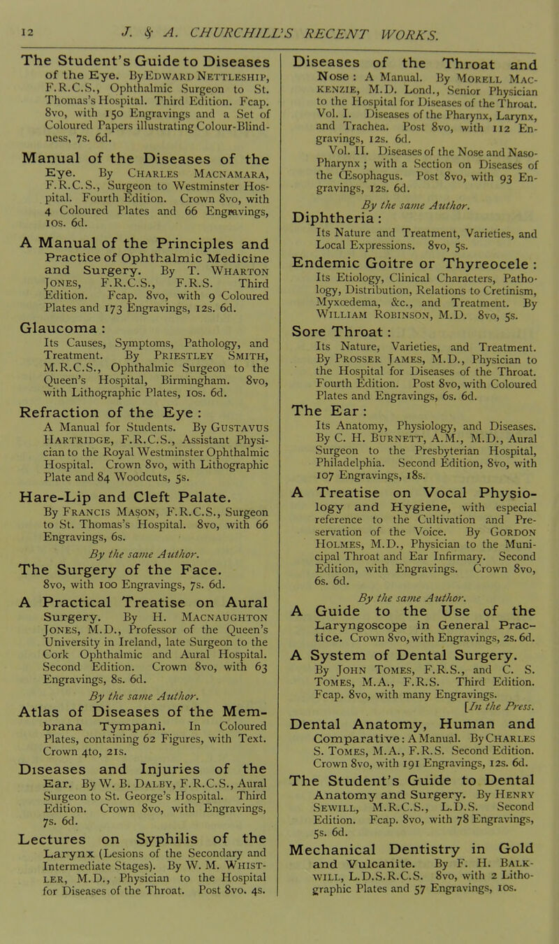 The Student's Guide to Diseases of the Eye. By Edward Nettleship, F.R.C.S., Ophthalmic Surgeon to St. Thomas's Hospital. Third Edition. Fcap. 8vo, with 150 Engravings and a Set of Coloured Papers illustrating Colour-Blind - ness, 7s. 6d. Manual of the Diseases of the Eye. By Charles Macnamara, F.R.C.S., Surgeon to Westminster Hos- pital. Fourth Edition. Crown 8vo, with 4 Coloured Plates and 66 Engravings, 1 OS. 6d. A Manual of the Principles and Practice of Ophthalmic Medicine and Surgery. By T. Wharton Jones, F.R.C.S., F.R.S. Third Edition. Fcap. 8vo, with 9 Coloured Plates and 173 Engravings, I2s. 6d. Glaucoma : Its Causes, Symptoms, Pathology, and Treatment. By Priestley Smith, M.R.C.S., Ophthalmic Surgeon to the Queen's Hospital, Birmingham. 8vo, with Lithographic Plates, 10s. 6d. Refraction of the Eye : A Manual for Students. By Gustavus Hartridge, F.R.C.S., Assistant Physi- cian to the Royal Westminster Ophthalmic Hospital. Crown 8vo, with Lithographic Plate and 84 Woodcuts, 5s. Hare-Lip and Cleft Palate. By Francis Mason, F.R.C.S., Surgeon to St. Thomas's Hospital. 8vo, with 66 Engravings, 6s. By the same Author. The Surgery of the Face. 8vo, with 100 Engravings, 7s. 6d. A Practical Treatise on Aural Surgery. By H. Macnaughton Jones, M.D., Professor of the Queen's University in Ireland, late Surgeon to the Cork Ophthalmic and Aural Hospital. Second Edition. Crown 8vo, with 63 Engravings, 8s. 6d. By the same Author. Atlas of Diseases of the Mera- brana Tympani. In Coloured Plates, containing 62 Figures, with Text. Crown 4to, 2is. Diseases and Injuries of the Ear. By W. B. Dalby, F.R.C.S., Aural Surgeon to St. George's Hospital. Third Edition. Crown 8vo, with Engravings, 7s. 6d. Lectures on Syphilis of the Larynx (Lesions of the Secondary and Intermediate Stages). By W. M. Whist- ler, M.D., Physician to the Hospital for Diseases of the Throat. Post 8vo. 4s. Diseases of the Throat and Nose : A Manual. By Morell Mac- kenzie, M.D. Lond., Senior Physician to the Hospital for Diseases of the Throat. Vol. I. Diseases of the Pharynx, Larynx, and Trachea. Post 8vo, with 112 En- gravings, 12s. 6d. Vol. II. Diseases of the Nose and Naso- pharynx ; with a Section on Diseases of the Oesophagus. Post 8vo, with 93 En- gravings, 12s. 6d. By the same Author. Diphtheria: Its Nature and Treatment, Varieties, and Local Expressions. 8vo, 5s. Endemic Goitre or Thyreocele : Its Etiology, Clinical Characters, Patho- logy, Distribution, Relations to Cretinism, Myxoedema, &c, and Treatment. By William Robinson, M.D. 8vo, 5s. Sore Throat: Its Nature, Varieties, and Treatment. By Prosser James, M.D., Physician to the Hospital for Diseases of the Throat. Fourth Edition. Post 8vo, with Coloured Plates and Engravings, 6s. 6d. The Ear: Its Anatomy, Physiology, and Diseases. By C. H. Burnett, A.M., M.D., Aural Surgeon to the Presbyterian Hospital, Philadelphia. Second Edition, 8vo, with 107 Engravings, 18s. A Treatise on Vocal Physio- logy and Hygiene, with especial reference to the Cultivation and Pre- servation of the Voice. By Gordon Holmes, M.D., Physician to the Muni- cipal Throat and Ear Infirmary. Second Edition, with Engravings. Crown 8vo, 6s. 6d. By the same Author. A Guide to the Use of the Laryngoscope in General Prac- tice. Crown 8vo, with Engravings, 2s. 6d. A System of Dental Surgery. By John Tomes, F.R.S., and C. S. Tomes, M.A., F.R.S. Third Edition. Fcap. 8vo, with many Engravings. [Iti the Press. Dental Anatomy, Human and Comparative: A Manual. By Charles S. Tomes, M.A., F.R.S. Second Edition. Crown 8vo, with 191 Engravings, 12s. 6d. The Student's Guide to Dental Anatomy and Surgery. By Henry Sewill, M.R.C.S., L.D.S. Second Edition. Fcap. 8vo, with 78 Engravings, 5s. 6d. Mechanical Dentistry in Gold and Vulcanite. By F. H. Balk will, L.D.S.R.C.S. 8vo, with 2 Litho- graphic Plates and 57 Engravings, 10s.