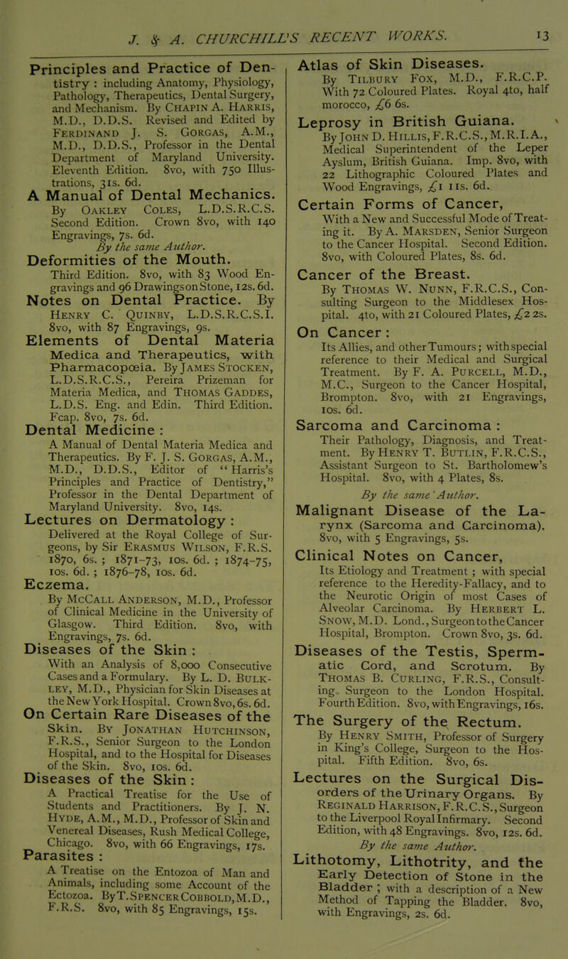 Principles and Practice of Den- tistry : including Anatomy, Physiology, Pathology', Therapeutics, Dental Surgery, and Mechanism. By Chapin A. Harris, M.D., D.D.S. Revised and Edited by Ferdinand J. S. Gorgas, A.M., M.D., D.D.S., Professor in the Dental Department of Maryland University. Eleventh Edition. 8vo, with 750 Illus- trations, 3is. 6d. A Manual of Dental Mechanics. By Oakley Coles, L.D.S.R.C.S. Second Edition. Crown 8vo, with 140 Engravings, 7s. 6d. By tlie same A nthor. Deformities of the Mouth. Third Edition. 8vo, with 83 Wood En- gravings and 96 Drawingson Stone, 12s. 6d. Notes on Dental Practice. By Henry C. Quinby, L.D.S.R.C.S.I. 8vo, with 87 Engravings, 9s. Elements of Dental Materia Medica and Therapeutics, with Pharmacopoeia. By James Stocken, L.D.S.R.C.S., Pereira Prizeman for Materia Medica, and Thomas Gaddes, L.D.S. Eng. and Edin. Third Edition. Fcap. 8vo, 7s. 6d. Dental Medicine : A Manual of Dental Materia Medica and Therapeutics. By F. J. S. Gorgas, A.M., M.D., D.D.S., Editor of Harris's Principles and Practice of Dentistry, Professor in the Dental Department of Maryland University. 8vo, 14s. Lectures on Dermatology : Delivered at the Royal College of Sur- geons, by Sir Erasmus Wilson, F.R.S. 1870, 6s. ; 1871-73, 10s. 6d. ; 1874-75, 10s. 6d. ; 1876-78, 10s. 6d. Eczema. By McCall Anderson, M.D., Professor of Clinical Medicine in the University of Glasgow. Third Edition. 8vo, with Engravings, 7s. 6d. Diseases of the Skin : . With an Analysis of 8,000 Consecutive Cases and a Formulary. By L. D. Bulk- ley, M.D., Physician for Skin Diseases at the New York Hospital. Crown 8vo, 6s. 6d. On Certain Rare Diseases of the Skin. By Jonathan Hutchinson, F.R.S., Senior Surgeon to the London Hospital, and to the Hospital for Diseases of the Skin. 8vo, 10s. 6d. Diseases of the Skin : A Practical Treatise for the Use of Students and Practitioners. By J. N Hyde, A.M., M.D., Professor of Skin and Venereal Diseases, Rush Medical College, Chicago. 8vo, with 66 Engravings, 17s. Parasites : A Treatise on the Entozoa of Man and Animals, including some Account of the Ectozoa. By T.Spencer Cobbold, M. D., F.R.S. 8vo, with 85 Engravings, 15s. Atlas of Skin Diseases. By Tilbury Fox, M.D., F.R.C.P. With 72 Coloured Plates. Royal 4to, half morocco, £6 6s. Leprosy in British Guiana. By John D. Hillis,F.R.C.S., M.R.I.A., Medical Superintendent of the Leper Ayslum, British Guiana. Imp. 8vo, with 22 Lithographic Coloured Plates and Wood Engravings, £1 lis. 6d. Certain Forms of Cancer, With a New and Successful Mode of Treat- ing it. By A. Marsden, Senior Surgeon to the Cancer Hospital. Second Edition. 8vo, with Coloured Plates, 8s. 6d. Cancer of the Breast. By Thomas W. Nunn, F.R.C.S., Con- sulting Surgeon to the Middlesex Hos- pital. 4to, with 21 Coloured Plates, £2 2s. On Cancer : Its Allies, and other Tumours; withspecial reference to their Medical and Surgical Treatment. By F. A. Purcell, M.D., M.C., Surgeon to the Cancer Hospital, Brompton. 8vo, with 21 Engravings, 10s. 6d. Sarcoma and Carcinoma : Their Pathology, Diagnosis, and Treat- ment. By Henry T. Butlin, F.R.C.S., Assistant Surgeon to St. Bartholomew's Hospital. 8vo, with 4 Plates, 8s. By the same 'Author. Malignant Disease of the La- rynx (Sarcoma and Carcinoma). 8vo, with 5 Engravings, 5s. Clinical Notes on Cancer, Its Etiology and Treatment ; with special reference to the Heredity-Fallacy, and to the Neurotic Origin of most Cases of Alveolar Carcinoma. By Herbert L. Snow, M.D. Lond., Surgeon to the Cancer Hospital, Brompton. Crown 8vo, 3s. 6d. Diseases of the Testis, Sperm- atic Cord, and Scrotum. By Thomas B. Curling, F.R.S., Consult- ing. Surgeon to the London Hospital. Fourth Edition. 8vo, with Engravings, 16s. The Surgery of thex Rectum. By Henry Smith, Professor of Surgery in King's College, Surgeon to the Hos- pital. Fifth Edition. 8vo, 6s. Lectures on the Surgical Dis- orders of the Urinary Organs. By Reginald Harrison, F. R.C.S., Surgeon to the Liverpool Royal Infirmary. Second Edition, with 48 Engravings. 8vo, 12s. 6d. By the same Author. Lithotomy, Lithotrity, and the Early Detection of Stone in the Bladder ; with a description of a New Method of Tapping the Bladder. 8vo, with Engravings, 2s. 6d.