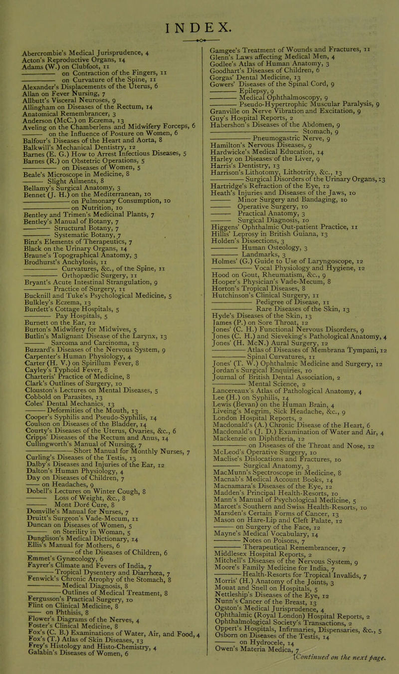 INDEX. Abercrombie's Medical Jurisprudence, 4 Acton's Reproductive Organs, 14 Adams (W.) on Clubfoot, 11 on Contraction of the Fingers, 11 on Curvature of the Spine, 11 Alexander's Displacements of the Uterus, 6 Allan on Fever Nursing, 7 Allbutt's Visceral Neuroses, 9 Allingham on Diseases of the Rectum, 14 Anatomical Remembrancer, 3 Anderson (McC.) on Eczema, 13 Aveling on the Chamberlens and Midwifery Forceps, 6 on the Influence of Posture on Women, 6 Balfour's Diseases of the Heart and Aorta, 8 Balkwill's Mechanical Dentistry, 12 Barnes (E. G.) How to Arrest Infectious Diseases, 5 Barnes (R.) on Obstetric Operations, 5 on Diseases of Women, 5 Beale's Microscope in Medicine, 8 Slight Ailments, 8 Bellamy's Surgical Anatomy, 3 Bennet (J. H.) on the Mediterranean, 10 on Pulmonary Consumption, 10 on Nutrition, 10 Bentley and Trimen's Medicinal Plants, 7 Bentley's Manual of Botany, 7 ■ Structural Botany, 7 Systematic Botany, 7 Binz's Elements of Therapeutics, 7 Black on the Urinary Organs, 14 Braune's Topographical Anatomy, 3 Brodhurst's Anchylosis, 11 Curvatures, &c, of the Spine, 11 Orthopaedic Surgery, 11 Bryant's Acute Intestinal Strangulation, 9 Practice of Surgery, 11 Bucknill and Tuke's Psychological Medicine, 5 Bulkley's Eczema, 13 Burdett's Cottage Hospitals, 5 Pay Hospitals, 5 Burnett on the Ear, 12 Burton's Midwifery for Midwives, 5 Butlin's Malignant Disease of the Larynx, 13 Sarcoma and Carcinoma, 13 Buzzard's Diseases of the Nervous System, 9 Carpenter's Human Physiology, 4 Carter (H. V.) on Spirillum Fever, 8 Cayley's Typhoid Fever, 8 Charteris' Practice of Medicine, 8 Clark's Outlines of Surgery, 10 Clouston's Lectures on Mental Diseases, 5 Cobbold on Parasites, 13 Coles' Dental Mechanics, 13 Deformities of the Mouth, 13 Cooper's Syphilis and Pseudo-Syphilis, 14 Coulson on Diseases of the Bladder, 14^ Courty's Diseases of the Uterus, Ovaries, &c, 6 Cripps' Diseases of the Rectum and Anus, 14 Culhngworth's Manual of Nursing, 7 ■ —Short Manual for Monthly Nurses, 7 Curlings Diseases of the Testis, 13 Dalby's Diseases and Injuries of the Ear, 12 Dalton's Human Physiology, 4 Day on Diseases of Children, 7 on Headaches, 9 Dobell's Lectures on Winter Cough, 8 Loss of Weight, &c, 8 ■ Mont Dor6 Cure, 8 Domville's Manual for Nurses, 7 Druitt's Surgeon's Vade-Mecum, 11 Duncan on Diseases of Women, 5 _ on Sterility in Woman, 5 Dunglison's Medical Dictionary, 14 Ellis s Manual for Mothers, 6 of the Diseases of Children, 6 Emmet's Gynaecology, 6 Fayrer's Climate and , Fevers of India, 7 Tropical Dysentery and Diarrhoea, 7 Fenwick's Chronic Atrophy of the Stomach, 8 Medical Diagnosis, 8 Outlines of Medical Treatment, 8 Fergusson's Practical Surgery, 10 Flint on Clinical Medicine, 8 on Phthisis, 8 Flower's Diagrams of the Nerves, 4 Foster's Clinical Medicine, 8 Fox's (C. B.) Examinations of Water, Air, and Food, 4 Fox's (T.) Atlas of Skin Diseases, 13 Frey's Histology and Histo-Chemistry, 4 Galabin's Diseases of Women, 6 Gamgee's Treatment of Wounds and Fractures, 11 Glenn's Laws affecting Medical Men, 4 Godlee's Atlas of Human Anatomy, 3 Goodhart's Diseases of Children, 6 Gorgas' Dental Medicine, 13 Gowers' Diseases of the Spinal Cord, 9 Epilepsy, 9 . Medical Ophthalmoscopy, 9 Pseudo-Hypertrophic Muscular Paralysis, 9 Granville on Nerve Vibration and Excitation, 9 Guy's Hospital Reports, 2 Habershon's Diseases of the Abdomen, 9 Stomach, 9 Pneumogastric Nerve, 9 Hamilton's Nervous Diseases, 9 Hardwicke's Medical Education, 14 Harley on Diseases of the Liver, 9 Harris's Dentistry, 13 Harrison's Lithotomy, Lithotrity, &c, 13 Surgical Disorders of the Urinary Organs, 13 Hartridge's Refraction of the Eye, 12 Heath's Injuries and Diseases of the Jaws, 10 Minor Surgery and Bandaging, 10 Operative Surgery, 10 Practical Anatomy, 3 Surgical Diagnosis, 10 Higgens' Ophthalmic Out-patient Practice, 11 Hilhs' Leprosy in British Guiana, 13 Holden's Dissections, 3 Human Osteology, 3 Landmarks, 3 Holmes' (G.) Guide to Use of Laryngoscope, 12 Vocal Physiology and Hygiene, 12 Hood on Gout, Rheumatism, &c, 9 Hooper's Physician's Vade-Mecum, 8 Horton's Tropical Diseases, 8 Hutchinson's Clinical Surgery, 11 Pedigree of Disease, 11 Rare Diseases of the Skin, 13 Hyde's Diseases of the Skin, 13 lames (P.) on Sore Throat, 12 Jones' (C. H.) Functional Nervous Disorders, 9 Jones (C. H.) and Sieveking's Pathological Anatomy, 4 Jones' (H. McN.) Aural Surgery, 12 Atlas of Diseases of Membrana Tympani, 12 Spinal Curvatures, 11 Jones' (T. W.) Ophthalmic Medicine and Surgery, 12 Jordan's Surgical Enquiries, 10 Journal of British Dental Association, 2 Mental Science, 2 Lancereaux's Atlas of Pathological Anatomy, 4 Lee (H.) on Syphilis, 14 Lewis (Bevan) on the Human Brain, 4 Liveing's Megrim, Sick Headache, &c, 9 London Hospital Reports, 2 Macdonald's (A.) Chronic Disease of the Heart, 6 Macdonald's (J. D.) Examination of Water and Air, 4 Mackenzie on Diphtheria, 12 on Diseases of the Throat and Nose, 12 McLeod's Operative Surgery, 10 Maclise's Dislocations and Fractures, 10 Surgical Anatomy, 3 MacMunn's Spectroscope in Medicine, 8 Macnab's Medical Account Books, 14 Macnamara's Diseases of the Eye, 12 Madden's Principal Health-Resorts, 10 Mann's Manual of Psychological Medicine, 5 Marcet's Southern and Swiss Health-Resorts, to Marsden's Certain Forms of Cancer, 13 Mason on Hare-Lip and Cleft Palate, 12 on Surgery of the Face, 12 Mayne's Medical Vocabulary, 14 Notes on Poisons, 7 —; Therapeutical Remembrancer, 7 Middlesex Hospital Reports, 2 Mitchell's Diseases of the Nervous System, 9 Moore's Family Medicine for India, 7 Health-Resorts for Tropical Invalids, 7 Moms' (H.) Anatomy of the Joints, 3 Mouat and Snell on Hospitals, 5 Nettleship's Diseases of the Eye, 12 Nunn's Cancer of the Breast, 13 Ogston's Medical Jurisprudence, 4 Ophthalmic (Royal London) Hospital Reports, 2 Ophthalmological Society's Transactions, 2 Oppert's Hospitals, Infirmaries, Dispensaries, &c, 5 Osborn on Diseases of the Testis, 14 on Hydrocele. 14 Owen's Materia Medica, 7 [Continued on the next pctge.