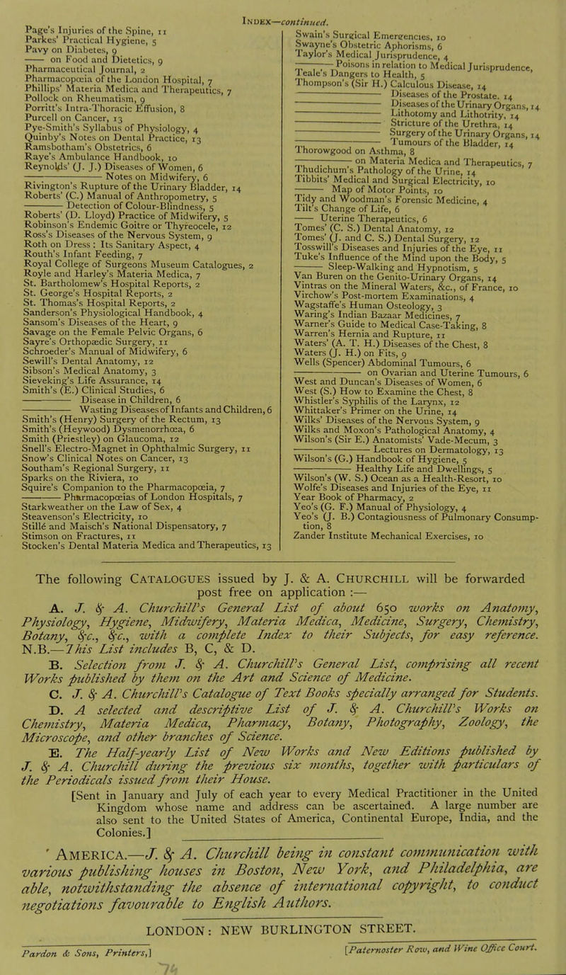 lsion, 8 Page's Injuries of the Spine, n Parkes' Practical Hygiene, 5 Pavy on Diabetes, 0 on Food and Dietetics, 9 Pharmaceutical Journal, 2 Pharmacopoeia of the London Hospital, 7 Phillips' Materia Medica and Therapeutics, 7 Pollock on Rheumatism, 0 Porritt's Intra-Thoracic Effusie Purcell on Cancer, 13 Pye-Smith's Syllabus of Physiology, 4 Quinby's Notes on Dental Practice, 13 Ramsbotham's Obstetrics, 6 Raye's Ambulance Handbook, 10 Reynolds' (J. J.) Diseases of Women, 6 —— Notes on Midwifery, 6 Rivington's Rupture of the Urinary Bladder, 14 Roberts' (C.) Manual of Anthropometry, 5 Detection of Colour-Blindness, 5 Roberts' (D. Lloyd) Practice of Midwifery, 5 Robinson's Endemic Goitre or Thyreocele, 12 Ross's Diseases of the Nervous System, 9 Roth on Dress : Its Sanitary Aspect, 4 Routh's Infant Feeding, 7 Royal College of Surgeons Museum Catalogues, 2 Royle and Harley's Materia Medica, 7 St. Bartholomew's Hospital Reports, 2 St. George's Hospital Reports, 2 St. Thomas's Hospital Reports, 2 Sanderson's Physiological Handbook, 4 Sansom's Diseases of the Heart, 9 Savage on the Female Pelvic Organs, 6 Sayre's Orthopaedic Surgery, 11 Schroeder's Manual of Midwifery, 6 Sewill's Dental Anatomy, 12 Sibson's Medical Anatomy, 3 Sieveking's Life Assurance, 14 Smith's (E.) Clinical Studies, 6 Disease in Children, 6 Wasting Diseases of Infants and Children, 6 Smith's (Henry) Surgery of the Rectum, 13 Smith's (Heywood) Dysmenorrhcea, 6 Smith (Priestley) on Glaucoma, 12 Snell's Electro-Magnet in Ophthalmic Surgery, 11 Snow's Clinical Notes on Cancer, 13 Southam's Regional Surgery, 11 Sparks on the Riviera, 10 Squire's Companion to the Pharmacopoeia, 7 Pharmacopoeias of London Hospitals, 7 Starkweather on the Law of Sex, 4 Steavenson's Electricity, 10 Still6 and Maisch's National Dispensatory, 7 Stimson on Fractures, 11 Stocken's Dental Materia Medica and Therapeutics, 13 Index—continued. Swain's Surgical Emereencies, 10 Swayne's Obstetric Aphorisms, 6 Taylor's Medical Jurisprudence, 4 ————Poisons in relation to Medical Jurisprudence, leale s Dangers to Health, 5 Thompson's (Sir H.) Calculous Disease, 14 Diseases of the Prostate. 14 ———— Diseases of the Urinary Organs, 14 Lithotomy and Lithotrity, 14 Stricture of the Urethra, 14 —— Surgery of the Urinary Organs, 14 ~ Tumours of the Bladder, 14 1 horowgood on Asthma, 8 ——— on Materia Medica and Therapeutics, 7 Ihudichum's Pathology of the Urine, 14 Tibbits' Medical and Surgical Electricity, 10 — Map of Motor Points, 10 Tidy and Woodman's Forensic Medicine, 4 Tilt's Change of Life, 6 Uterine Therapeutics, 6 Tomes' (C. S.) Dental Anatomy, 12 Tomes' (J. and C. S.) Dental Surgery, 12 Tosswill's Diseases and Injuries of the Eye, n Tuke's Influence of the Mind upon the Body, 5 Sleep-Walking and Hypnotism, 5 Van Buren on the Genito-Urinary Organs, 14 Vintras cm the Mineral Waters, &c, of France, 10 Virchow's Post-mortem Examinations, 4 Wagstaffe's Human Osteology, 3 Waring's Indian Bazaar Medicines, 7 Warner's Guide to Medical Case-Taking, 8 Warren's Hernia and Rupture, n Waters' (A. T. H.) Diseases of the Chest, 8 Waters (J. H.) on Fits, 9 Wells (Spencer) Abdominal Tumours, 6 on Ovarian and Uterine Tumours, 6 West and Duncan's Diseases of Women, 6 West (S.) How to Examine the Chest, 8 Whistler's Syphilis of the Larynx, 12 Whittaker's Primer on the Urine, 14 Wilks' Diseases of the Nervous System, 9 Wilks and Moxon's Pathological Anatomy, 4 Wilson's (Sir E.) Anatomists' Vade-Mecum, 3 —; Lectures on Dermatology, 13 Wilson's (G.) Handbook of Hygiene, 5 Healthy Life and Dwellings, 5 Wilson's (W. S.) Ocean as a Health-Resort, 10 Wolfe's Diseases and Injuries of the Eye, 11 Year Book of Pharmacy, 2 Yeo's (G. F.) Manual of Physiology, 4 Yeo's (J. B.) Contagiousness of Pulmonary Consump- tion, 8 Zander Institute Mechanical Exercises, 10 The following Catalogues issued by J. & A. Churchill will be forwarded post free on application :— A. J. A. ChurchilPs General List of about 650 works on Anatomy, Physiology, Hygiene, Midwifery, Materia Medica, Medicine, Surgery, Chemistry, Botany, %'C, fyc, with a complete Index to their Subjects, for easy reference. N.B.— This List includes B, C, & D. B. Selection from J. &f A. ChurchilPs Genetal List, comprising all recent Works published by them on the Art and Science of Medicine. C. J. 8c A. ChurchilPs Catalogue of Text Books specially arranged for Students. D. A selected and descriptive List of J. 8; A. ChurchilPs Works on Chemistry, Materia Medica, Pharmacy, Botany, Photography, Zoology, the Microscope, and other branches of Science. E. The Half-yearly List of New Works and New Editions published by J. 8> A. Churchill ditring the previous six months, together with particulars of the Periodicals issued from their House. [Sent in January and July of each year to every Medical Practitioner in the United Kingdom whose name and address can be ascertained. A large number are also sent to the United States of America, Continental Europe, India, and the Colonies.] ' AMERICA.—J. 8f A. Churchill being in constant communication with various publishing houses in Boston, New York, and Philadelphia, are able, notwithstanding the absence of international copyright, to conduct negotiations favourable to English Authors. LONDON: NEW BURLINGTON STREET. Pardon & Sons, Printers,] [Paternoster Row, and IVine Office Court.