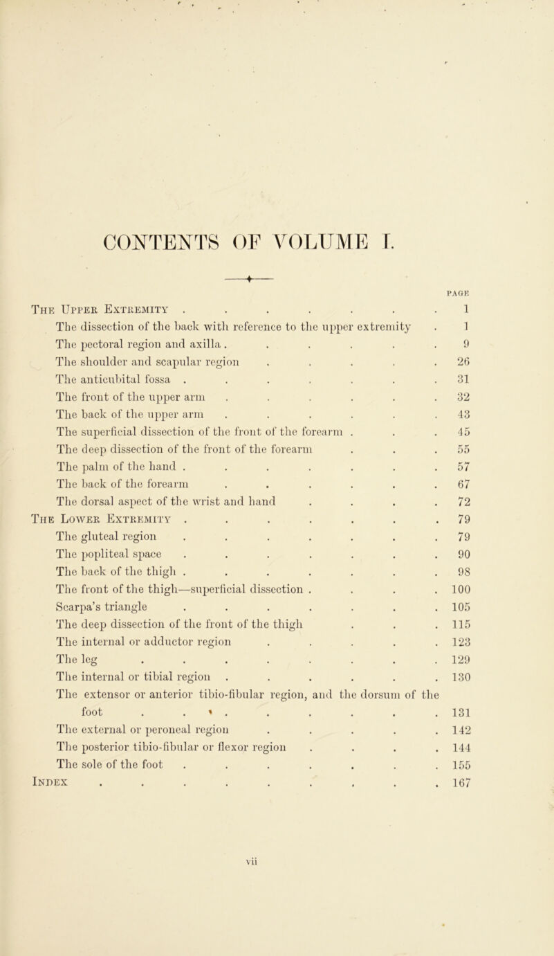 CONTENTS OF VOLUME f. 4 PAGE The Upper Extremity ....... 1 The dissection of the back with reference to the upper extremity . 1 The pectoral region and axilla ...... 9 The shoulder and scapular region . . . . .26 The anticubital fossa . . . . . . .31 The front of the upper arm . . . . . .32 The back of the upper arm . . . . . .43 The superficial dissection of the front of the forearm . . .45 The deep dissection of the front of the forearm . . .55 The palm of the hand . . . . . . .57 The back of the forearm . . . . . .67 The dorsal aspect of the wrist and hand . . . .72 The Lower Extremity . . . . . . .79 The gluteal region . . . . . . .79 The popliteal space . . . . . . .90 The back of the thigh . . . . . . .98 The front of the thigh—superficial dissection . . . . 100 Scarpa’s triangle . . . . . . .105 The deep dissection of the front of the thigh . . . 115 The internal or adductor region . . . . .123 The leg ........ 129 The internal or tibial region . . . . . .130 The extensor or anterior tibio-fibular region, and the dorsum of the foot . « . . . . . . 131 The external or peroneal region . . . . .142 The posterior tibio-fibular or flexor region .... 144 The sole of the foot . . . . . . .155 Index ......... 167