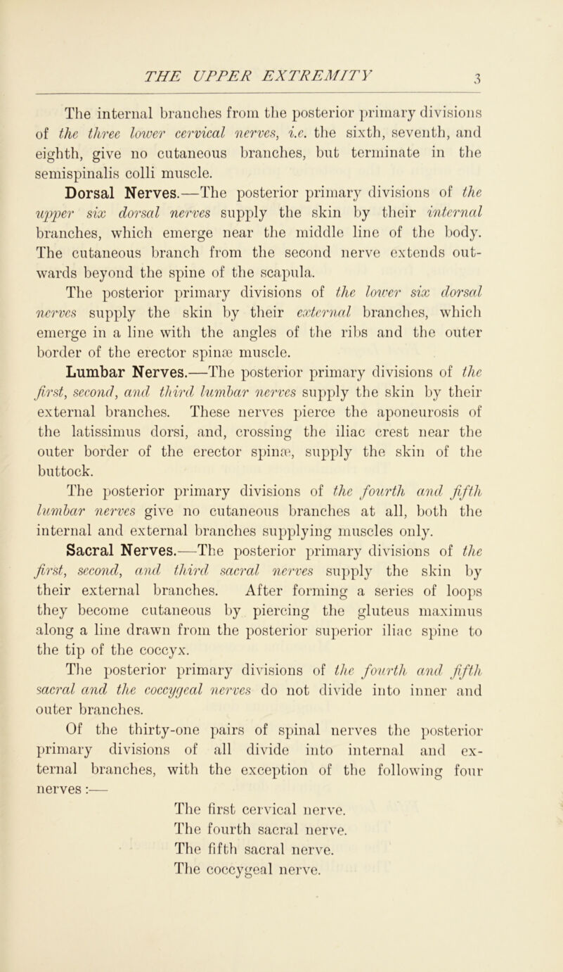The internal branches from the posterior primary divisions of the three lower cervical nerves, i.e. the sixth, seventh, and eighth, give no cutaneous branches, but terminate in the semispinalis colli muscle. Dorsal Nerves.—The posterior primary divisions of the upper six dorsal nerves supply the skin by their internal branches, which emerge near the middle line of the body. The cutaneous branch from the second nerve extends out- wards beyond the spine of the scapula. The posterior primary divisions of the lower six dorsal nerves supply the skin by their external brandies, which emerge in a line with the angles of the ribs and the outer border of the erector spinas muscle. Lumbar Nerves.—The posterior primary divisions of the first, second, and third lumbar nerves supply the skin by their external branches. These nerves pierce the aponeurosis of the latissimus dorsi, and, crossing the iliac crest near the outer border of the erector spina1, supply the skin of the buttock. The posterior primary divisions of the fourth and fifth lumbar nerves give no cutaneous branches at all, both the internal and external branches supplying muscles only. Sacral Nerves.—The posterior primary divisions of the first, second, and third, sacral nerves supply the skin by their external branches. After forming a series of loops they become cutaneous by piercing the gluteus maximus along a line drawn from the posterior superior iliac spine to the tip of the coccyx. The posterior primary divisions of the fourth and fifth sacral and the coccygeal nerves do not divide into inner and outer branches. Of the thirty-one pairs of spinal nerves the posterior primary divisions of all divide into internal and ex- ternal branches, with the exception of the following four nerves:— The first cervical nerve. The fourth sacral nerve. The fifth sacral nerve. The coccygeal nerve.
