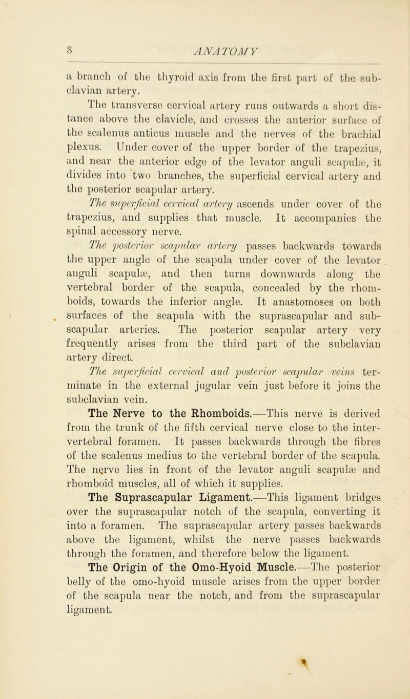a branch of the thyroid axis from the first part of the sub- clavian artery. The transverse cervical artery runs outwards a short dis- tance above the clavicle, and crosses the anterior surface of the scalenus anticus muscle and the nerves of the brachial plexus. Under cover of the upper border of the trapezius, and near the anterior edge of the levator anguli seapuke, it divides into two branches, the superficial cervical artery and the posterior scapular artery. The superficial cervical artery ascends under cover of the trapezius, and supplies that muscle. It accompanies the spinal accessory nerve. The posterior scapular artery passes backwards towards the upper angle of the scapula under cover of the levator anguli scapulae, and then turns downwards along the vertebral border of the scapula, concealed by the rhom- boids, towards the inferior angle. It anastomoses on both surfaces of the scapula with the suprascapular and sub- scapular arteries. The posterior scapular artery very frequently arises from the third part of the subclavian artery direct. The superficial cervical and posterior scapular veins ter- minate in the external jugular vein just before it joins the subclavian vein. The Nerve to the Rhomboids.—This nerve is derived from the trunk of the fifth cervical nerve close to the inter- vertebral foramen. It passes backwards through the fibres of the scalenus medius to the vertebral border of the scapula. The nerve lies in front of the levator anguli scapulae and rhomboid muscles, all of which it supplies. The Suprascapular Ligament.—This ligament bridges over the suprascapular notch of the scapula, converting it into a foramen. The suprascapular artery passes backwards above the ligament, whilst the nerve passes backwards through the foramen, and therefore below the ligament. The Origin of the Omo-Hyoid Muscle.—The posterior belly of the omo-hyoid muscle arises from the upper border of the scapula near the notch, and from the suprascapular ligament.