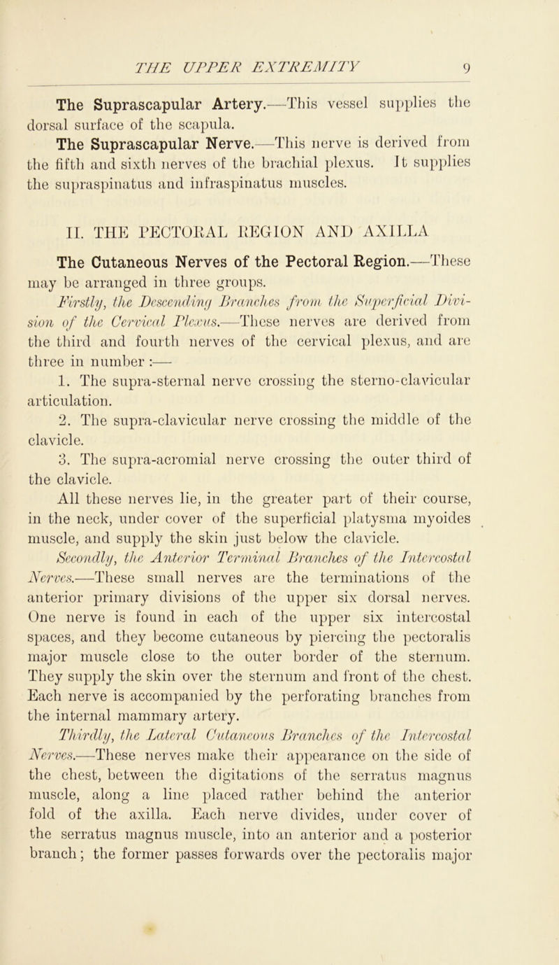 The Suprascapular Artery.—This vessel supplies the dorsal surface of the scapula. The Suprascapular Nerve.—This nerve is derived from the fifth and sixth nerves of the brachial plexus, it supplies the supraspinatus and infraspinatus muscles. II. THE PECTOEAL REGION AND AXILLA The Cutaneous Nerves of the Pectoral Region.—These may be arranged in three groups. Firstly, the Descending Branches from the Superficial Divi- sion of the Cervical Plexus.—These nerves are derived from the third and fourth nerves of the cervical plexus, and are three in number :— 1. The supra-sternal nerve crossing the sterno-clavicular articulation. 2. The supra-clavicular nerve crossing the middle of the clavicle. 3. The supra-acromial nerve crossing the outer third of the clavicle. All these nerves lie, in the greater part of their course, in the neck, under cover of the superficial platysma myoides muscle, and supply the skin just below the clavicle. Secondly, the Anterior Ter mined Branches of the Intercostal Nerves.—These small nerves are the terminations of the anterior primary divisions of the upper six dorsal nerves. One nerve is found in each of the upper six intercostal spaces, and they become cutaneous by piercing the pectoralis major muscle close to the outer border of the sternum. They supply the skin over the sternum and front of the chest. Each nerve is accompanied by the perforating branches from the internal mammary artery. Thirdly, the Lateral Cutaneous Branches of the Intercostal Nerves.—These nerves make their appearance on the side of the chest, between the digitations of the serratus magnus muscle, along a line placed rather behind the anterior fold of the axilla. Each nerve divides, under cover of the serratus magnus muscle, into an anterior and a posterior branch; the former passes forwards over the pectoralis major