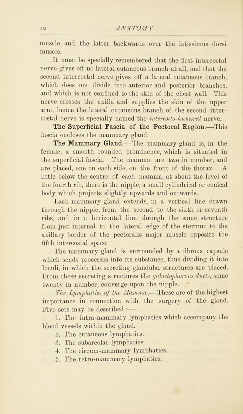 muscle, and the latter backwards over the latissimus dorsi muscle. It must be specially remembered that the first intercostal nerve gives off no lateral cutaneous branch at all, and that the second intercostal nerve gives off a lateral cutaneous branch, which does not divide into anterior and posterior branches, and which is not confined to the skin of the chest wall. This nerve crosses the axilla and supplies the skin of the upper arm, hence the lateral cutaneous branch of the second inter- costal nerve is specially named the intercosto-humeral nerve. The Superficial Fascia of the Pectoral Region.—This fascia encloses the mammary gland. The Mammary Gland.—The mammary gland is, in the female, a smooth rounded prominence, which is situated in the superficial fascia. The mammae are two in number, and are placed, one on each side, on the front of the thorax. A little below the centre of each mamma, at about the level of the fourth rib, there is the nipple, a small cylindrical or conical body which projects slightly upwards and outwards. Each mammary gland extends, in a vertical line drawn through the nipple, from the second to the sixth or seventh ribs, and in a horizontal line through the same structure from just internal to the lateral edge of the sternum to the axillary border of the pectoralis major muscle opposite the fifth intercostal space. The mammary gland is surrounded by a fibrous capsule which sends processes into its substance, thus dividing it into loculi, in which the secreting glandular structures are placed. From these secreting structures the galactopliorous ducts, some twenty in number, converge upon the nipple. The Lymphatics of the Mammce.—These are of the highest importance in connection with the surgery of the gland. Five sets may be described :— 1. The intra-mammary lymphatics which accompany the blood vessels within the gland. 2. The cutaneous lymphatics. 3. The subareolar lymphatics. 4. The circurn-mammary lymphatics. 5. The retro-mammary lymphatics.