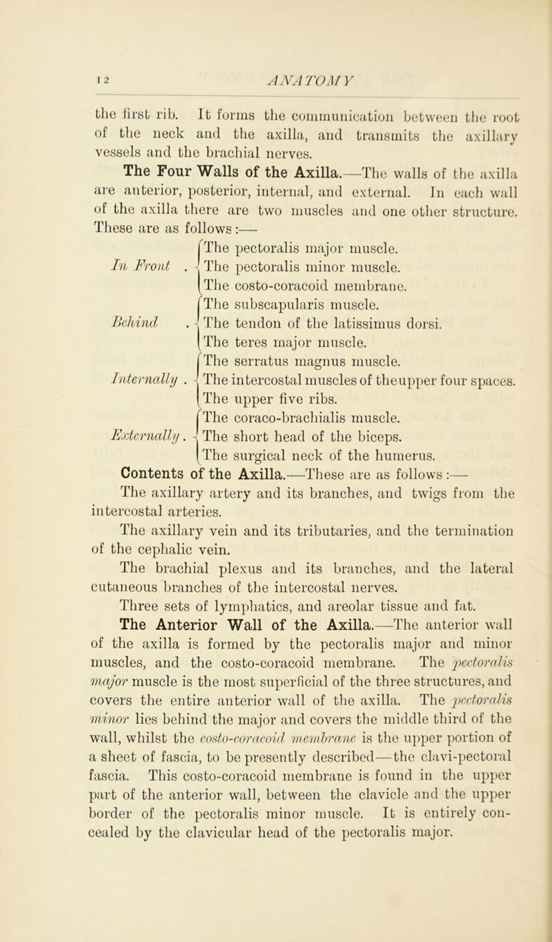 the first rib. It forms the communication between the root of the neck and the axilla, and transmits the axillary vessels and the brachial nerves. The Four Walls of the Axilla.—The walls of the axilla are anterior, posterior, internal, and external. In each wall of the axilla there are two muscles and one other structure. These are as follows :—■ fThe pectoralis major muscle. In Front . - The pectoralis minor muscle. (The costo-coracoid membrane. ^The subscapularis muscle. The tendon of the latissimus dorsi. The teres major muscle. The serratus magnus muscle. The intercostal muscles of the upper four spaces. The upper five ribs. The coraco-bracliialis muscle. The short head of the biceps. The surgical neck of the humerus. Contents of the Axilla.—These are as follows The axillary artery and its branches, and twigs from the intercostal arteries. The axillary vein and its tributaries, and the termination of the cephalic vein. The brachial plexus and its branches, and the lateral cutaneous branches of the intercostal nerves. Three sets of lymphatics, and areolar tissue and fat. The Anterior Wall of the Axilla.—The anterior wall of the axilla is formed by the pectoralis major and minor muscles, and the costo-coracoid membrane. The pectoralis major muscle is the most superficial of the three structures, and covers the entire anterior wall of the axilla. The pectoralis minor lies behind the major and covers the middle third of the wall, whilst the costo-coracoid membrane is the upper portion of a sheet of fascia, to be presently described—the clavi-pectoral fascia. This costo-coracoid membrane is found in the upper part of the anterior wall, between the clavicle and the upper border of the pectoralis minor muscle. It is entirely con- cealed by the clavicular head of the pectoralis major. Behind Internally . I i Externally. -