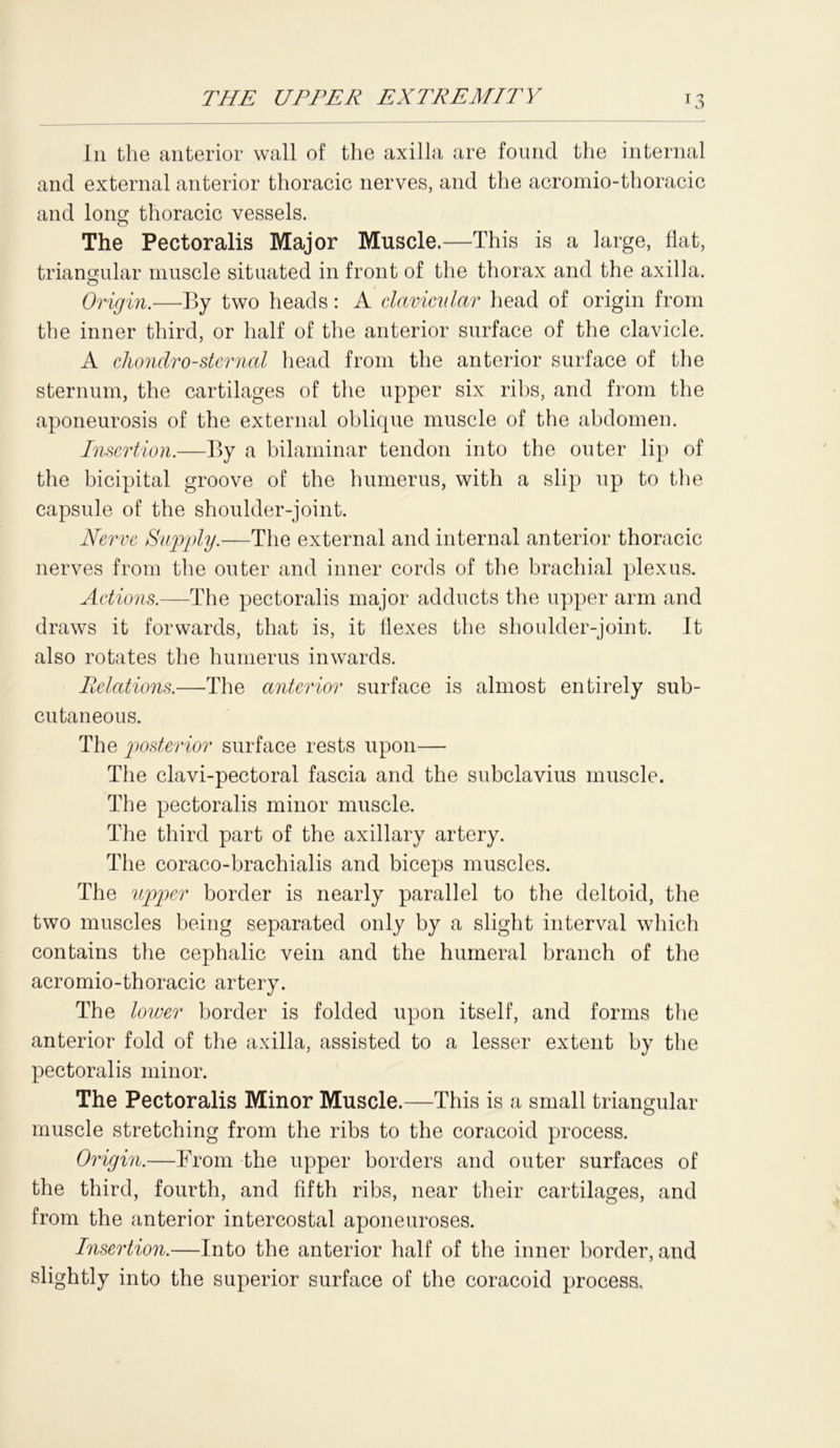 In the anterior wall of the axilla are found the internal and external anterior thoracic nerves, and the acromio-thoracic and long thoracic vessels. The Pectoralis Major Muscle.—This is a large, flat, triangular muscle situated in front of the thorax and the axilla. Origin.—By two heads: A clavicular head of origin from the inner third, or half of the anterior surface of the clavicle. A chondro-sternal head from the anterior surface of the sternum, the cartilages of the upper six ribs, and from the aponeurosis of the external oblique muscle of the abdomen. Insertion.—By a bilaminar tendon into the outer lip of the bicipital groove of the humerus, with a slip up to the capsule of the shoulder-joint. Nerve Supply.—The external and internal anterior thoracic nerves from the outer and inner cords of the brachial plexus. Actions.—The pectoralis major adducts the upper arm and draws it forwards, that is, it flexes the shoulder-joint. It also rotates the humerus inwards. Relations.—The anterior surface is almost entirely sub- cutaneous. The posterior surface rests upon— The clavi-pectoral fascia and the subclavius muscle. The pectoralis minor muscle. The third part of the axillary artery. The coraco-brachialis and biceps muscles. The upper border is nearly parallel to the deltoid, the two muscles being separated only by a slight interval which contains the cephalic vein and the humeral branch of the acromio-thoracic artery. The lower border is folded upon itself, and forms the anterior fold of the axilla, assisted to a lesser extent by the pectoralis minor. The Pectoralis Minor Muscle.—This is a small triangular muscle stretching from the ribs to the coracoid process. Origin.—From the upper borders and outer surfaces of the third, fourth, and fifth ribs, near their cartilages, and from the anterior intercostal aponeuroses. Insertion.—Into the anterior half of the inner border, and slightly into the superior surface of the coracoid process.