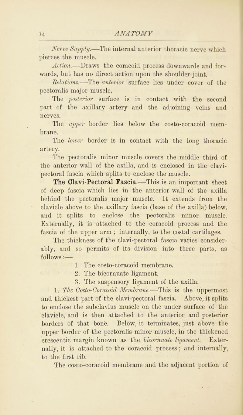 14 Nerve Supply.—The internal anterior thoracic nerve which pierces the muscle. Action.—Draws the coracoid process downwards and for- wards, but has no direct action upon the shoulder-joint. Relations.—The anterior surface lies under cover of the pectoralis major muscle. The posterior surface is in contact with the second part of the axillary artery and the adjoining veins and nerves. The upper border lies below the costo-coracoid mem- brane. The lot ver border is in contact with the long thoracic artery. The pectoralis minor muscle covers the middle third of the anterior wall of the axilla, and is enclosed in the clavi- pectoral fascia which splits to enclose the muscle. The Clavi-Pectoral Fascia.—This is an important sheet of deep fascia which lies in the anterior wall of the axilla behind the pectoralis major muscle. It extends from the clavicle above to the axillary fascia (base of the axilla) below, and it splits to enclose the pectoralis minor muscle. Externally, it is attached to the coracoid process and the fascia of the upper arm ; internally, to the costal cartilages. The thickness of the clavi-pectoral fascia varies consider- ably, and so permits of its division into three parts, as follows :— 1. The costo-coracoid membrane. 2. The bicornuate ligament. 3. The suspensory ligament of the axilla. 1. The Costo-Coracoid Membrane.—This is the uppermost and thickest part of the clavi-pectoral fascia. Above, it splits to enclose the subclavius muscle on the under surface of the clavicle, and is then attached to the anterior and posterior borders of that bone. Below, it terminates, just above the upper border of the pectoralis minor muscle, in the thickened crescentic margin known as the bicornuate ligament. Exter- nally, it is attached to the coracoid process; and internally, to the first rib. The costo-coracoid membrane and the adjacent portion of
