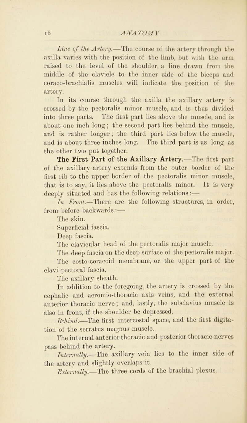 Line of the Artery.—The course of the artery through the axilla varies with the position of the limb, but with the arm raised to the level of the shoulder, a line drawn from the middle of the clavicle to the inner side of the biceps and coraco-brachialis muscles will indicate the position of the artery. In its course through the axilla the axillary artery is crossed by the pectoralis minor muscle, and is thus divided into three parts. The first part lies above the muscle, and is about one inch long; the second part lies behind the muscle, and is rather longer; the third part lies below the muscle, and is about three inches long. The third part is as long as the other two put together. The First Part of the Axillary Artery.—The first part of the axillary artery extends from the outer border of the first rib to the upper border of the pectoralis minor muscle, that is to say, it lies above the pectoralis minor. It is very deeply situated and has the following relations:— In Front.—There are the following structures, in order, from before backwards :— The skin. Superficial fascia. Deep fascia. The clavicular head of the pectoralis major muscle. The deep fascia on the deep surface of the pectoralis major. The costo-coracoid membrane, or the upper part of the clavi-pectoral fascia. The axillary sheath. In addition to the foregoing, the artery is crossed by the cephalic and acromio-thoracic axis veins, and the external anterior thoracic nerve; and, lastly, the subclavius muscle is also in front, if the shoulder be depressed. Behind.—The first intercostal space, and the first digita- tion of the serratus magnus muscle. The internal anterior thoracic and posterior thoracic nerves pass behind the artery. Internally.—The axillary vein lies to the inner side of the artery and slightly overlaps it. Externally.—The three cords of the brachial plexus.