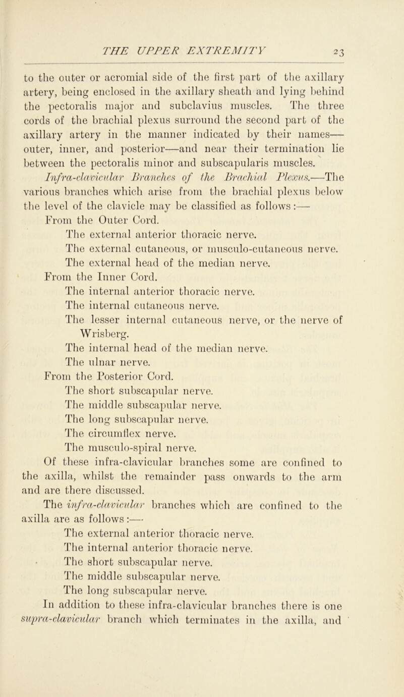to the outer or acromial side of the first part of the axillary artery, being enclosed in the axillary sheath and lying behind the pectoralis major and subclavius muscles. The three cords of the brachial plexus surround the second part of the axillary artery in the manner indicated by their names— outer, inner, and posterior—and near their termination lie between the pectoralis minor and subscapularis muscles. Infra-clavicular Branches of the Brachial Plexus.—The various branches which arise from the brachial plexus below the level of the clavicle may be classified as follows:— From the Outer Cord. The external anterior thoracic nerve. The external cutaneous, or musculo-cutaneous nerve. The external head of the median nerve. From the Inner Cord. The internal anterior thoracic nerve. The internal cutaneous nerve. The lesser internal cutaneous nerve, or the nerve of W risberg. The internal head of the median nerve. The ulnar nerve. From the Posterior Cord. The short subscapular nerve. The middle subscapular nerve. The long subscapular nerve. The circumflex nerve. The musculo-spiral nerve. Of these infra-clavicular branches some are confined to the axilla, whilst the remainder pass onwards to the arm and are there discussed. The infra-clavicular branches which are confined to the axilla are as follows :— The external anterior thoracic nerve. The internal anterior thoracic nerve. The short subscapular nerve. The middle subscapular nerve. The long subscapular nerve. In addition to these infra-clavicular branches there is one supra-clavicular branch which terminates in the axilla, and