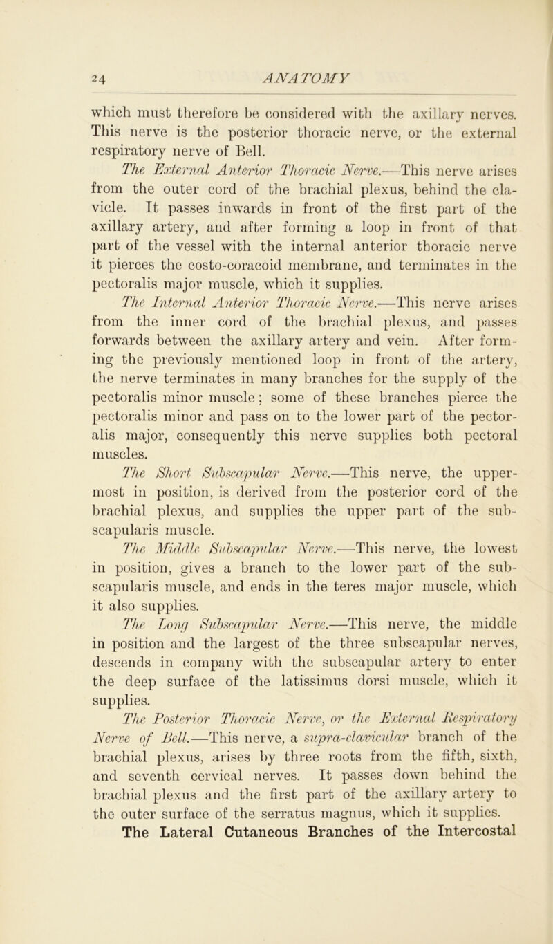 which must therefore be considered with the axillary nerves. This nerve is the posterior thoracic nerve, or the external respiratory nerve of Bell. The External Anterior Thoracic Nerve.—This nerve arises from the outer cord of the brachial plexus, behind the cla- vicle. It passes inwards in front of the first part of the axillary artery, and after forming a loop in front of that part of the vessel with the internal anterior thoracic nerve it pierces the costo-coracoid membrane, and terminates in the pectoralis major muscle, which it supplies. The Internal Anterior Thoracic Nerve.—This nerve arises from the inner cord of the brachial plexus, and passes forwards between the axillary artery and vein. After form- ing the previously mentioned loop in front of the artery, the nerve terminates in many branches for the supply of the pectoralis minor muscle; some of these branches pierce the pectoralis minor and pass on to the lower part of the pector- alis major, consequently this nerve supplies both pectoral muscles. The Short Subscapular Nerve.—This nerve, the upper- most in position, is derived from the posterior cord of the brachial plexus, and supplies the upper part of the sub- scapularis muscle. The Middle Subscapular Nerve.—This nerve, the lowest in position, gives a branch to the lower part of the sub- scapularis muscle, and ends in the teres major muscle, which it also supplies. The long Subscapidar Nerve.—This nerve, the middle in position and the largest of the three subscapular nerves, descends in company with the subscapular artery to enter the deep surface of the latissimus dorsi muscle, which it supplies. The Posterior Thoracic Nerve, or the External Respiratory Nerve of Bell.—This nerve, a supra-clavicular branch of the brachial plexus, arises by three roots from the fifth, sixth, and seventh cervical nerves. It passes down behind the brachial plexus and the first part of the axillary artery to the outer surface of the serratus magnus, which it supplies. The Lateral Cutaneous Branches of the Intercostal