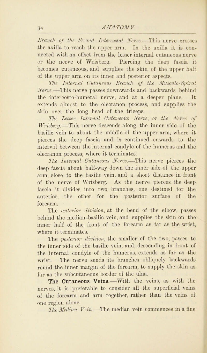 Branch of the Second Intercostal Nerve.—This nerve crosses the axilla to reach the upper arm. In the axilla it is con- nected with an offset from the lesser internal cutaneous nerve or the nerve of Wrisberg. Piercing the deep fascia it becomes cutaneous, and supplies the skin of the upper half of the upper arm on its inner and posterior aspects. The Internal Cutaneous Branch of the Musculo-Spired Nerve.—This nerve passes downwards and backwards behind the intercosto-humeral nerve, and at a deeper plane. It extends almost to the olecranon process, and supplies the skin over the long head of the triceps. The Lesser Internal Cutaneous Nerve, or the Nerve of Wrisberg.—This nerve descends along the inner side of the basilic vein to about the middle of the upper arm, where it pierces the deep fascia and is continued onwards to the interval between the internal condyle of the humerus and the olecranon process, where it terminates. The Internal Cutaneous Nerve.—This nerve pierces the deep fascia about half-way down the inner side of the upper arm, close to the basilic vein, and a short distance in front of the nerve of Wrisberg. As the nerve pierces the deep fascia it divides into two branches, one destined for the anterior, the other for the posterior surface of the forearm. The anterior division, at the bend of the elbow, passes behind the median-basilic vein, and supplies the skin on the inner half of the front of the forearm as far as the wrist, where it terminates. The posterior division, the smaller of the two, passes to the inner side of the basilic vein, and, descending in front of the internal condyle of the humerus, extends as far as the wrist. The nerve sends its branches obliquely backwards round the inner margin of the forearm, to supply the skin as far as the subcutaneous border of the ulna. The Cutaneous Veins.—With the veins, as with the nerves, it is preferable to consider all the superficial veins of the forearm and arm together, rather than the veins of one region alone. The Median Vein.—The median vein commences in a fine