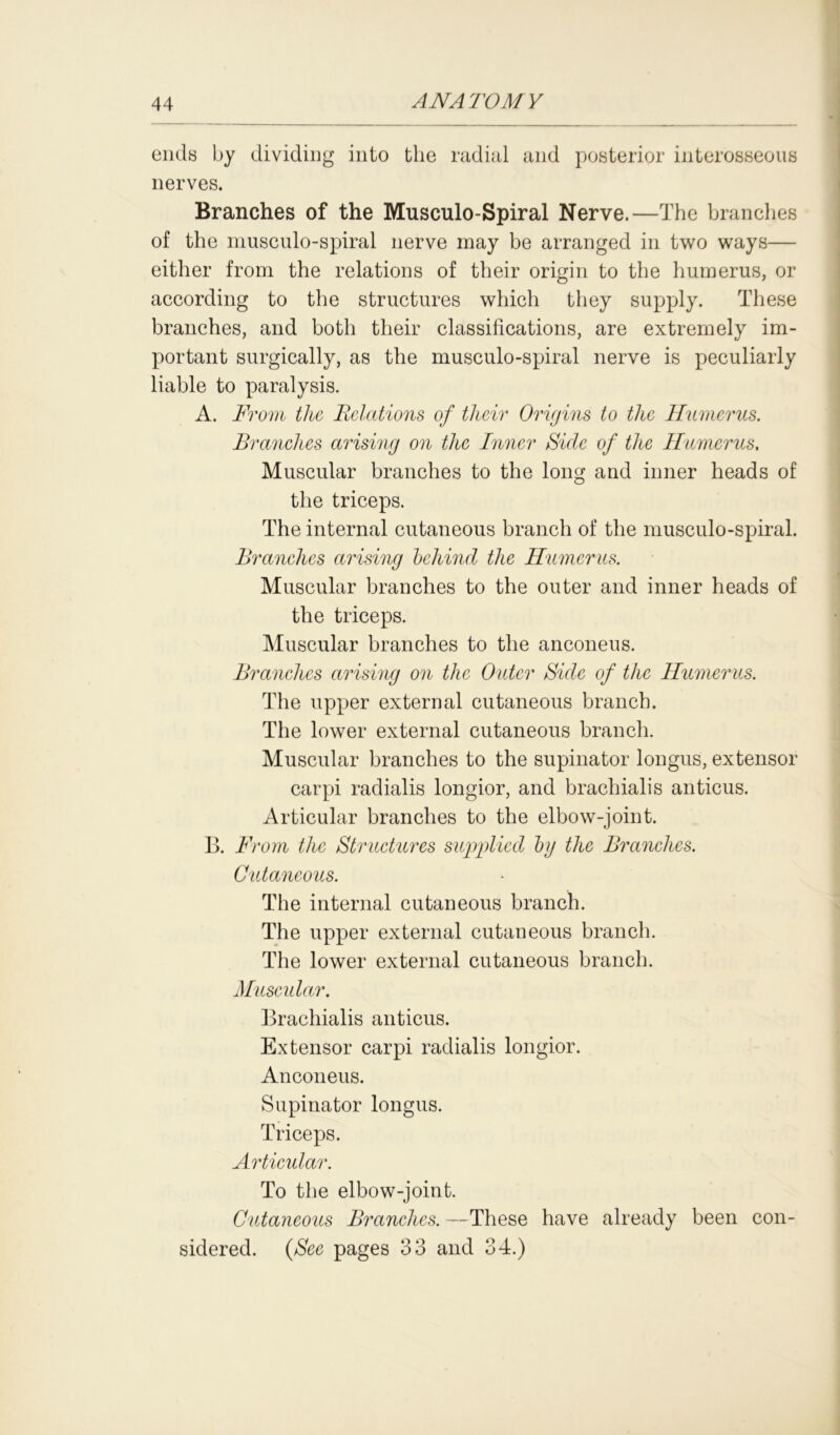 ends by dividing into the radial and posterior interosseous nerves. Branches of the Musculo-Spiral Nerve.—The branches of the musculo-spiral nerve may be arranged in two ways— either from the relations of their origin to the humerus, or according to the structures which they supply. These branches, and both their classifications, are extremely im- portant surgically, as the musculo-spiral nerve is peculiarly liable to paralysis. A. From the Relations of their Origins to the Humerus. Branches arising on the Inner Side of the Humerus, Muscular branches to the long and inner heads of the triceps. The internal cutaneous branch of the musculo-spiral. Branches arising behind the Humerus. Muscular branches to the outer and inner heads of the triceps. Muscular branches to the anconeus. Branches arising on the Outer Side of the Humerus. The upper external cutaneous branch. The lower external cutaneous branch. Muscular branches to the supinator longus, extensor carpi radialis longior, and brachialis anticus. Articular branches to the elbow-joint. B. From the Structures supplied by the Branches. Cutaneous. The internal cutaneous branch. The upper external cutaneous branch. The lower external cutaneous branch. Muscular. Brachialis anticus. Extensor carpi radialis longior. Anconeus. Supinator longus. Triceps. Articular. To the elbow-joint. Cutaneous Branches. —These have already been con- sidered. (See pages 33 and 34.)