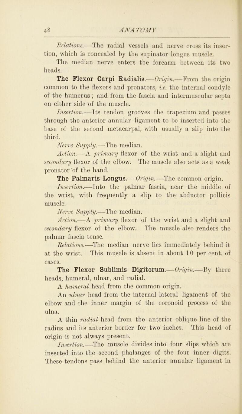 Relations.—The radial vessels and nerve cross its inser- tion, which is concealed by the supinator longus muscle. The median nerve enters the forearm between its two heads. The Flexor Carpi Radialis.—Origin.—From the origin common to the flexors and pronators, i.e. the internal condyle of the humerus; and from the fascia and intermuscular septa on either side of the muscle. Insertion.—Its tendon grooves the trapezium and passes through the anterior annular ligament to be inserted into the base of the second metacarpal, with usually a slip into the third. Nerve Supply.—The median. Action.—A primary flexor of the wrist and a slight and secondary flexor of the elbow. The muscle also acts as a weak pronator of the hand. The Palmar is Longus.—Origin.—The common origin. Insertion.—Into the palmar fascia, near the middle of the wrist, with frequently a slip to the abductor pollicis muscle. Nerve Supply.—The median. Action.—:A primary flexor of the wrist and a slight and secondary flexor of the elbow. The muscle also renders the palmar fascia tense. Relations.—The median nerve lies immediately behind it at the wrist. This muscle is absent in about 10 per cent, of cases. The Flexor Sublimis Digitorum.—Origin.—By three heads, humeral, ulnar, and radial. A humeral head from the common origin. An ulnar head from the internal lateral ligament of the elbow and the inner margin of the coronoid process of the ulna. A thin radial head from the anterior oblique line of the radius and its anterior border for two inches. This head of origin is not always present. Insertion.—The muscle divides into four slips which are inserted into the second phalanges of the four inner digits. These tendons pass behind the anterior annular ligament in