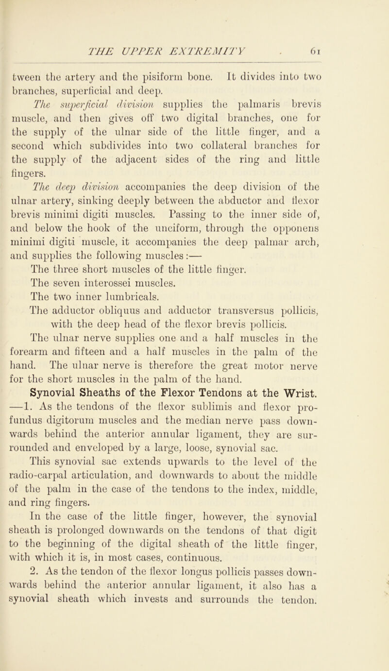 tween the artery and the pisiform bone. It divides into two branches, superficial and deep. The superficial division supplies the palmaris brevis muscle, and then gives off two digital branches, one for the supply of the ulnar side of the little finger, and a second which subdivides into two collateral branches for the supply of the adjacent sides of the ring and little fingers. The deep division accompanies the deep division of the ulnar artery, sinking deeply between the abductor and flexor brevis minimi digiti muscles. Passing to the inner side of, and below the hook of the unciform, through the opponens minimi digiti muscle, it accompanies the deep palmar arch, and supplies the following muscles:— The three short muscles of the little finger. The seven interossei muscles. The two inner lumbricals. The adductor obliquus and adductor transversus pollicis, with the deep head of the flexor brevis pollicis. The ulnar nerve supplies one and a half muscles in the forearm and fifteen and a half muscles in the palm of the hand. The ulnar nerve is therefore the great motor nerve for the short muscles in the palm of the hand. Synovial Sheaths of the Flexor Tendons at the Wrist. — 1. As the tendons of the flexor sublimis and flexor pro- fundus digitorum muscles and the median nerve pass down- wards behind the anterior annular ligament, they are sur- rounded and enveloped by a large, loose, synovial sac. This synovial sac extends upwards to the level of the radio-carpal articulation, and downwards to about the middle of the palm in the case of the tendons to the index, middle, and ring fingers. In the case of the little finger, however, the synovial sheath is prolonged downwards on the tendons of that digit to the beginning of the digital sheath of the little finger, with which it is, in most cases, continuous. 2. As the tendon of the flexor longus pollicis passes down- wards behind the anterior annular ligament, it also has a synovial sheath which invests and surrounds the tendon.