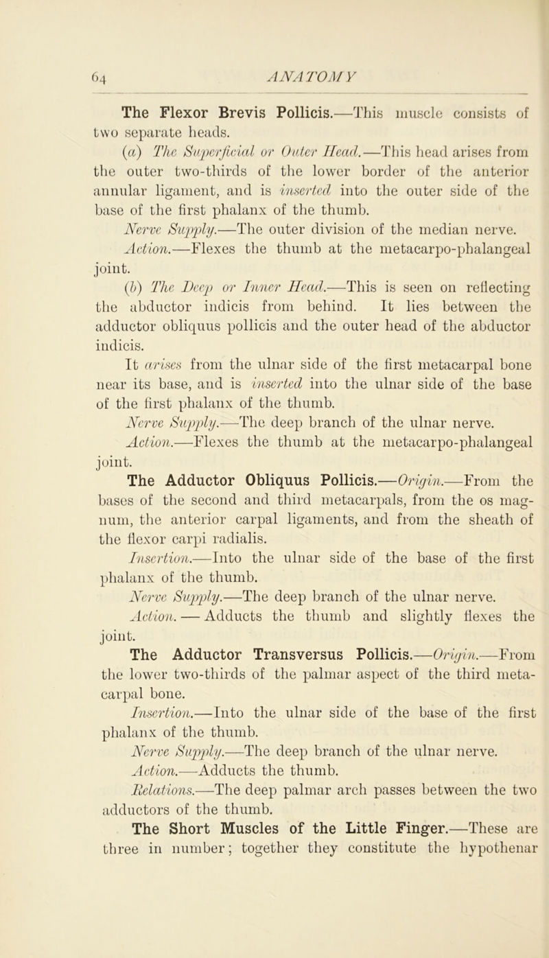 The Flexor Brevis Pollicis.—This muscle consists of two separate heads. (a) The Superficial or Outer Head.—This head arises from the outer two-thirds of the lower border of the anterior annular ligament, and is inserted into the outer side of the base of the first phalanx of the thumb. Nerve Supply.—The outer division of the median nerve. Action.—Flexes the thumb at the metacarpo-phalangeal joint. (l>) The Deep or Inner Head.—This is seen on reflecting the abductor indicis from behind. It lies between the adductor obliquus pollicis and the outer head of the abductor indicis. It arises from the ulnar side of the first metacarpal bone near its base, and is inserted into the ulnar side of the base of the first phalanx of the thumb. Nerve Supply.—The deep branch of the ulnar nerve. Action.—Flexes the thumb at the metacarpo-phalangeal joint. The Adductor Obliquus Pollicis.—Origin.—From the bases of the second and third metacarpals, from the os mag- num, the anterior carpal ligaments, and from the sheath of the flexor carpi radialis. Insertion.—Into the ulnar side of the base of the first phalanx of the thumb. Nerve Supply.—The deep branch of the ulnar nerve. Action. — Adducts the thumb and slightly flexes the joint. The Adductor Transversus Pollicis.—Origin.—From the lower two-thirds of the palmar aspect of the third meta- carpal bone. Insertion.—Into the ulnar side of the base of the first phalanx of the thumb. Nerve Supply.—The deep branch of the ulnar nerve. Action.—Adducts the thumb. Relations.—The deep palmar arch passes between the two adductors of the thumb. The Short Muscles of the Little Finger.—These are three in number; together they constitute the hypothenar