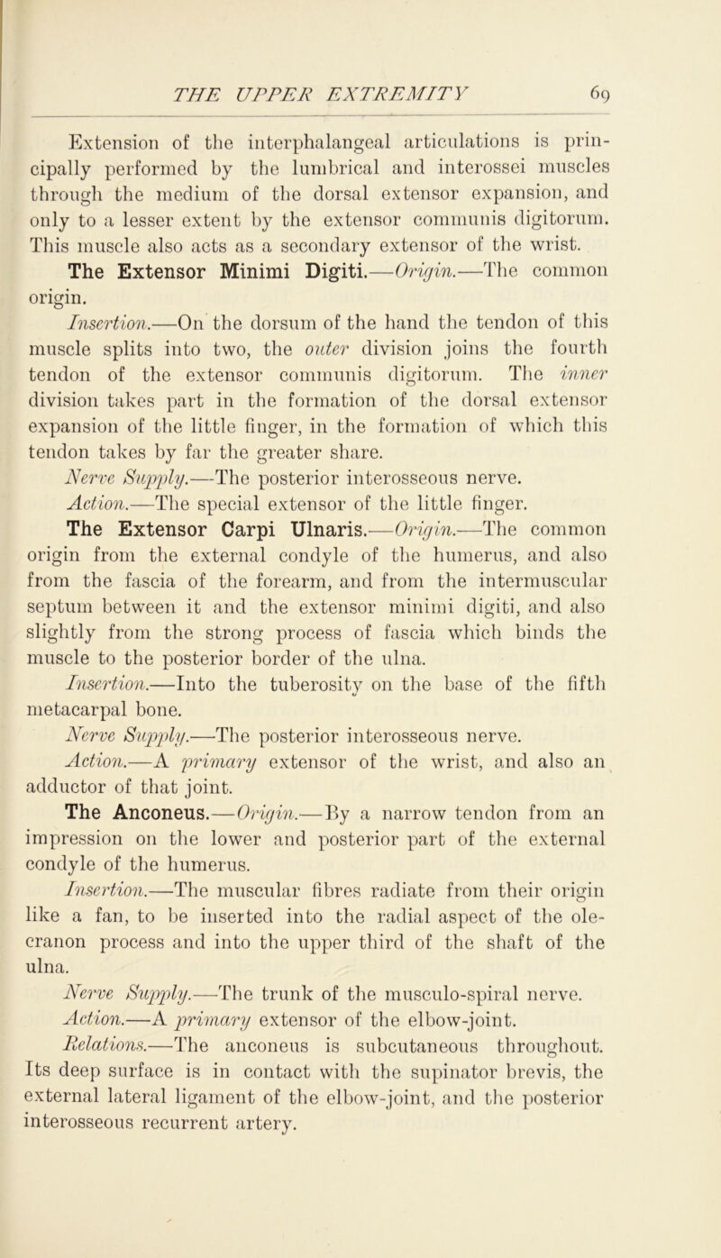 Extension of the interphalangeal articulations is prin- cipally performed by the lumbrical and interossei muscles through the medium of the dorsal extensor expansion, and only to a lesser extent by the extensor communis digitorum. This muscle also acts as a secondary extensor of the wrist. The Extensor Minimi Digiti.—Origin.—The common origin. Insertion.—On the dorsum of the hand the tendon of this muscle splits into two, the outer division joins the fourth tendon of the extensor communis digitorum. The inner division takes part in the formation of the dorsal extensor expansion of the little finger, in the formation of which this tendon takes by far the greater share. Nerve Supply.—The posterior interosseous nerve. Action.—The special extensor of the little finger. The Extensor Carpi Ulnaris.—Origin.-—The common origin from the external condyle of the humerus, and also from the fascia of the forearm, and from the intermuscular septum between it and the extensor minimi digiti, and also slightly from the strong process of fascia which binds the muscle to the posterior border of the ulna. Insertion.—Into the tuberositv on the base of the fifth «/ metacarpal bone. Nerve Supply.—The posterior interosseous nerve. Action.—A primary extensor of the wrist, and also an adductor of that joint. The Anconeus.—Origin.—By a narrow tendon from an impression on the lower and posterior part of the external condyle of the humerus. Insertion.—The muscular fibres radiate from their origin like a fan, to be inserted into the radial aspect of the ole- cranon process and into the upper third of the shaft of the ulna. Nerve Supply.—The trunk of the musculo-spiral nerve. Action.—A primary extensor of the elbow-joint. Relations.—The anconeus is subcutaneous throughout. Its deep surface is in contact with the supinator brevis, the external lateral ligament of the elbow-joint, and the posterior interosseous recurrent artery.