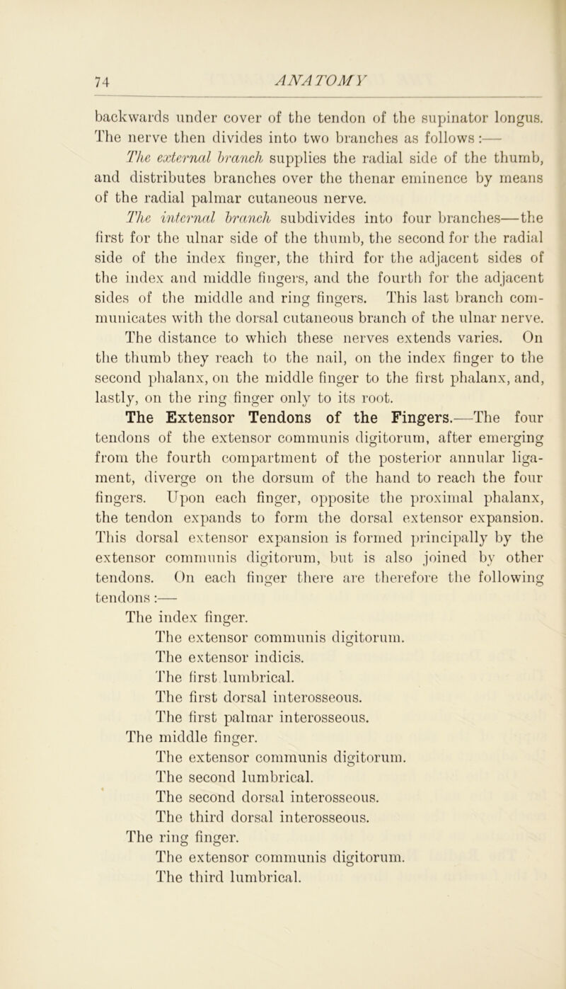 backwards under cover of the tendon of the supinator longus. The nerve then divides into two branches as follows The external branch supplies the radial side of the thumb, and distributes branches over the thenar eminence by means of the radial palmar cutaneous nerve. The internal branch subdivides into four branches—the first for the ulnar side of the thumb, the second for the radial side of the index finger, the third for the adjacent sides of the index and middle fingers, and the fourth for the adjacent sides of the middle and ring fingers. This last branch com- municates with the dorsal cutaneous branch of the ulnar nerve. The distance to which these nerves extends varies. On the thumb they reach to the nail, on the index finger to the second phalanx, on the middle finger to the first phalanx, and, lastly, on the ring finger only to its root. The Extensor Tendons of the Fingers.—The four tendons of the extensor communis digitorum, after emerging from the fourth compartment of the posterior annular liga- ment, diverge on the dorsum of the hand to reach the four fingers. Upon each finger, opposite the proximal phalanx, the tendon expands to form the dorsal extensor expansion. This dorsal extensor expansion is formed principally by the extensor communis digitorum, but is also joined by other tendons. On each finger there are therefore the following tendons:— The index finger. The extensor communis digitorum. The extensor indicis. The first lumbrical. The first dorsal interosseous. The first palmar interosseous. The middle finger. The extensor communis digitorum. The second lumbrical. The second dorsal interosseous. The third dorsal interosseous. The ring finger. The extensor communis digitorum. The third lumbrical.