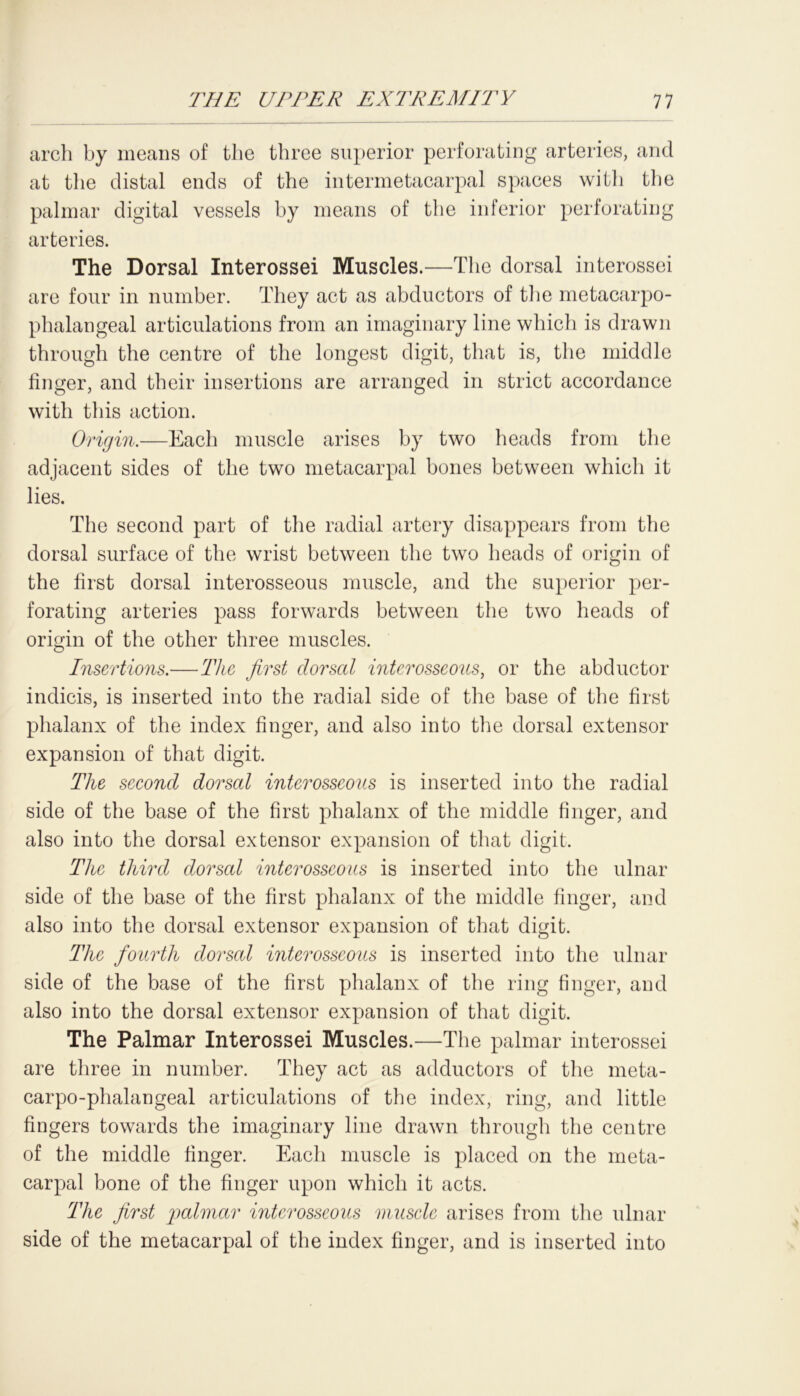 arch by means of the three superior perforating arteries, and at the distal ends of the intermetacarpal spaces with the palmar digital vessels by means of the inferior perforating arteries. The Dorsal Interossei Muscles.—The dorsal interossei are four in number. They act as abductors of the metacarpo- phalangeal articulations from an imaginary line which is drawn through the centre of the longest digit, that is, the middle finger, and their insertions are arranged in strict accordance with this action. Origin.—Each muscle arises by two heads from the adjacent sides of the two metacarpal bones between which it lies. The second part of the radial artery disappears from the dorsal surface of the wrist between the two heads of origin of the first dorsal interosseous muscle, and the superior per- forating arteries pass forwards between the two heads of origin of the other three muscles. Insertions.—The first dorsal interosseous, or the abductor indicis, is inserted into the radial side of the base of the first phalanx of the index finger, and also into the dorsal extensor expansion of that digit. The second dorsal interosseous is inserted into the radial side of the base of the first phalanx of the middle finger, and also into the dorsal extensor expansion of that digit. The third dorsal interosseous is inserted into the ulnar side of the base of the first phalanx of the middle finger, and also into the dorsal extensor expansion of that digit. The fourth dorsal interosseous is inserted into the ulnar side of the base of the first phalanx of the ring finger, and also into the dorsal extensor expansion of that digit. The Palmar Interossei Muscles.—The palmar interossei are three in number. They act as adductors of the meta- carpo-phalangeal articulations of the index, ring, and little fingers towards the imaginary line drawn through the centre of the middle finger. Each muscle is placed on the meta- carpal bone of the finger upon which it acts. The first palmar interosseous muscle arises from the ulnar side of the metacarpal of the index finger, and is inserted into