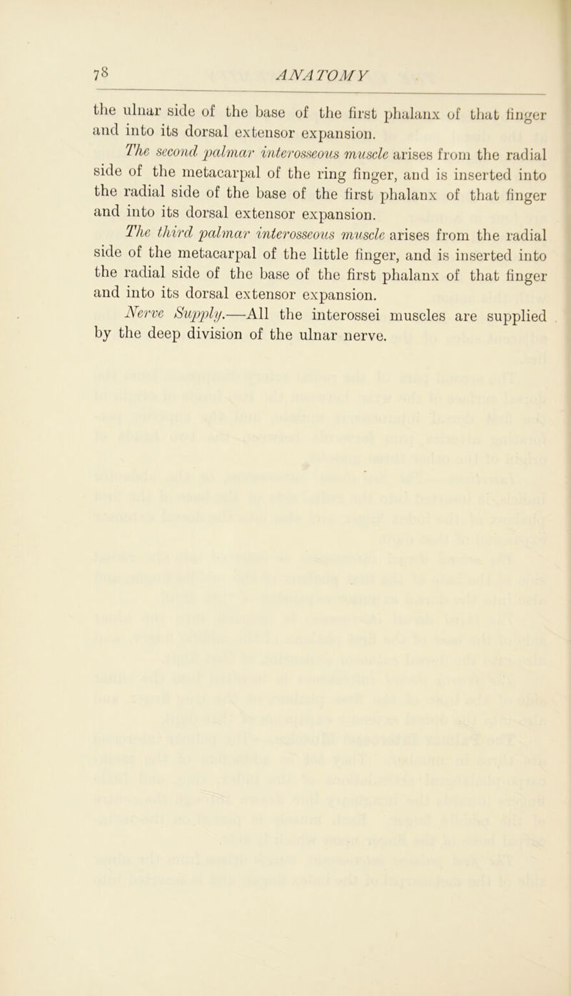 the ulnar side of the base of the first phalanx of that finger and into its dorsal extensor expansion. 7 Ac second palmar interosseous muscle arises from the radial side of the metacarpal of the ring finger, and is inserted into the radial side of the base of the first phalanx of that finger and into its dorsal extensor expansion. The third palmar interosseous muscle arises from the radial side of the metacarpal of the little finger, and is inserted into the radial side of the base of the first phalanx of that finger and into its dorsal extensor expansion. Nerve Supply.—All the interossei muscles are supplied by the deep division of the ulnar nerve.