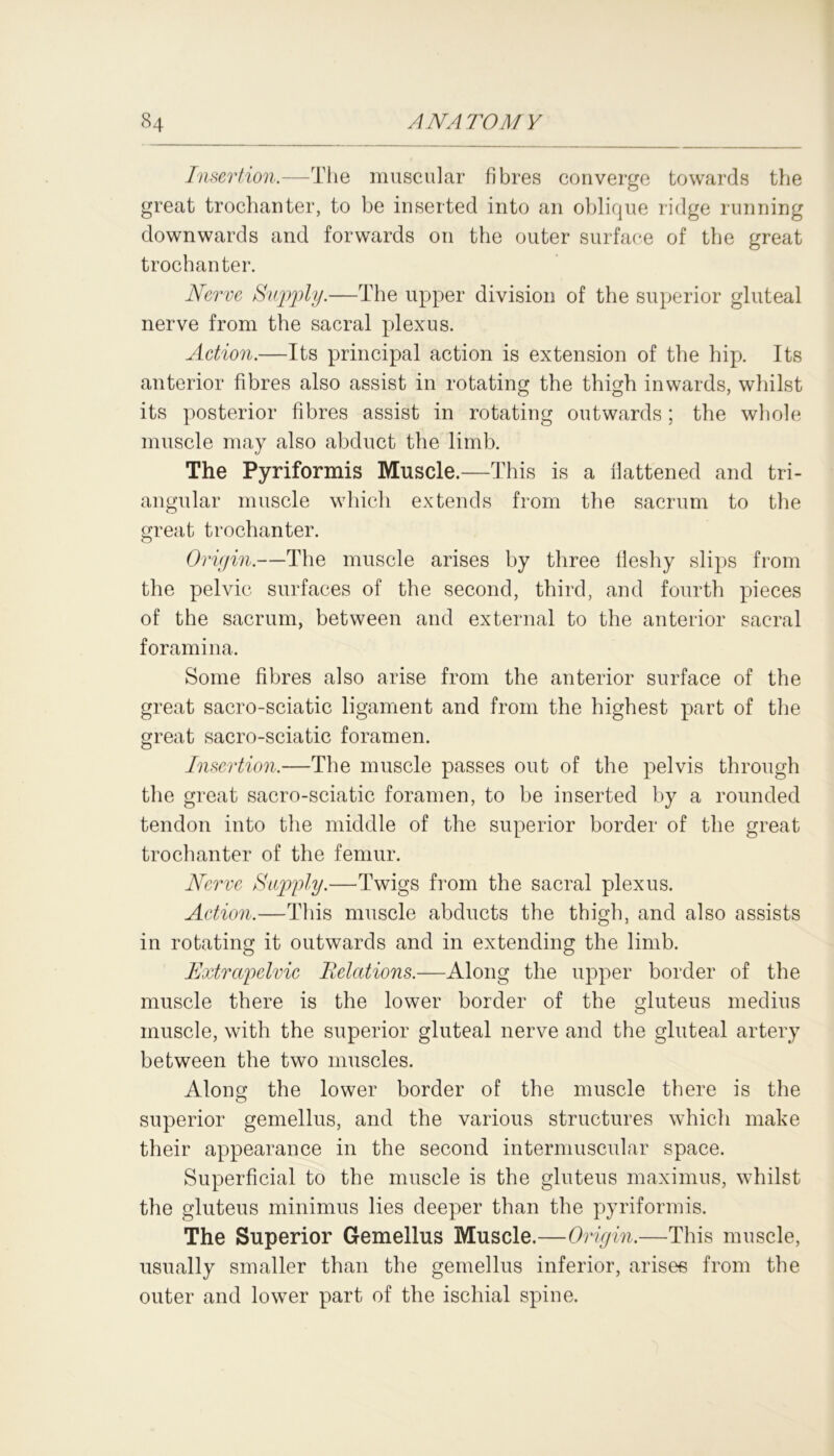 Insertion.—The muscular fibres converge towards the great trochanter, to be inserted into an oblique ridge running downwards and forwards on the outer surface of the great trochanter. Nerve Supply.—The upper division of the superior gluteal nerve from the sacral plexus. Action.—Its principal action is extension of the hip. Its anterior fibres also assist in rotating the thigh inwards, whilst its posterior fibres assist in rotating outwards; the whole muscle may also abduct the limb. The Pyriformis Muscle.—This is a flattened and tri- angular muscle which extends from the sacrum to the great trochanter. Origin.—The muscle arises by three fleshy slips from the pelvic surfaces of the second, third, and fourth pieces of the sacrum, between and external to the anterior sacral foramina. Some fibres also arise from the anterior surface of the great sacro-sciatic ligament and from the highest part of the great sacro-sciatic foramen. Insertion.—The muscle passes out of the pelvis through the great sacro-sciatic foramen, to be inserted by a rounded tendon into the middle of the superior border of the great trochanter of the femur. Nerve Supply.—Twigs from the sacral plexus. Action.—This muscle abducts the thigh, and also assists in rotating it outwards and in extending the limb. Extrapelvic Relations.—Along the upper border of the muscle there is the lower border of the gluteus medius muscle, with the superior gluteal nerve and the gluteal artery between the two muscles. Along the lower border of the muscle there is the superior gemellus, and the various structures which make their appearance in the second intermuscular space. Superficial to the muscle is the gluteus maximus, whilst the gluteus minimus lies deeper than the pyriformis. The Superior Gemellus Muscle.—Origin.—This muscle, usually smaller than the gemellus inferior, arises from the outer and lower part of the ischial spine.