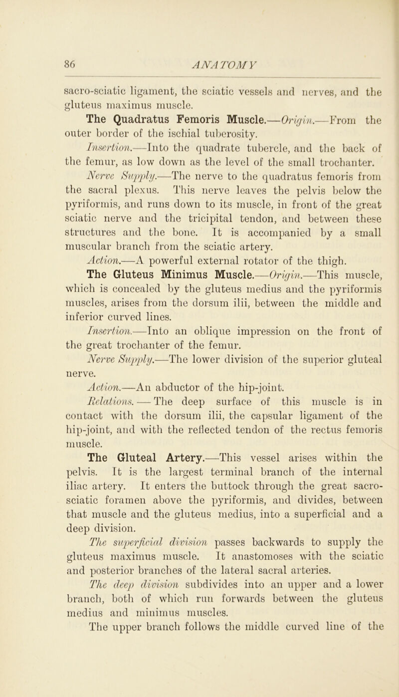 sacro-sciatic ligament, the sciatic vessels and nerves, and the gluteus maximus muscle. The Quadratus Femoris Muscle.—Origin.—From the outer border of the ischial tuberosity. Insertion.—Into the quadrate tubercle, and the back of the femur, as low down as the level of the small trochanter. Nerve Supply.—The nerve to the quadratus femoris from the sacral plexus. This nerve leaves the pelvis below the pyriformis, and runs down to its muscle, in front of the great sciatic nerve and the tricipital tendon, and between these structures and the bone. It is accompanied by a small muscular branch from the sciatic artery. Action.—A powerful external rotator of the thigh. The Gluteus Minimus Muscle.—Origin,—This muscle, which is concealed by the gluteus medius and the pyriformis muscles, arises from the dorsum ilii, between the middle and inferior curved lines. Insertion.—Into an oblique impression on the front of the great trochanter of the femur. Nerve Supply.—The lower division of the superior gluteal nerve. Action.—An abductor of the hip-joint. Relations. — The deep surface of this muscle is in contact with the dorsum ilii, the capsular ligament of the hip-joint, and with the reflected tendon of the rectus femoris muscle. The Gluteal Artery.—This vessel arises within the pelvis. It is the largest terminal branch of the internal iliac artery. It enters the buttock through the great sacro- sciatic foramen above the pyriformis, and divides, between that muscle and the gluteus medius, into a superficial and a deep division. The superficial division passes backwards to supply the gluteus maximus muscle. It anastomoses with the sciatic and posterior branches of the lateral sacral arteries. The deep division subdivides into an upper and a lower branch, both of which run forwards between the gluteus medius and minimus muscles. The upper branch follows the middle curved line of the