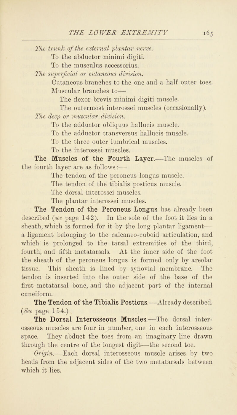 The trunk of the external plantar nerve. To the abductor minimi digiti. To the musculus accessorius. The superficial or cutaneous division. Cutaneous branches to the one and a half outer toes. Muscular branches to— The flexor brevis minimi digiti muscle. The outermost interossei muscles (occasionally). The deep or muscular division. To the adductor obliquus lmllucis muscle. To the adductor transversus liallucis muscle. To the three outer liunbrical muscles. To the interossei muscles. The Muscles of the Fourth Layer.—The muscles of the fourth layer are as follows:— The tendon of the peroneus longus muscle. The tendon of the tibialis posticus muscle. The dorsal interossei muscles. The plantar interossei muscles. The Tendon of the Peroneus Longus has already been described {see page 142). In the sole of the foot it lies in a sheath, which is formed for it by the long plantar ligament— a ligament belonging to the calcaneo-cuboid articulation, and which is prolonged to the tarsal extremities of the third, fourth, and fifth metatarsals. At the inner side of the foot the sheath of the peroneus longus is formed only by areolar tissue. This sheath is lined by synovial membrane. The tendon is inserted into the outer side of the base of the first metatarsal bone, and the adjacent part of the internal cuneiform. The Tendon of the Tibialis Posticus.—Already described. {See page 154.) The Dorsal Interosseous Muscles.—The dorsal inter- osseous muscles are four in number, one in each interosseous space. They abduct the toes from an imaginary line drawn through the centre of the longest digit—the second toe. Origin.—Each dorsal interosseous muscle arises by two heads from the adjacent sides of the two metatarsals between which it lies.