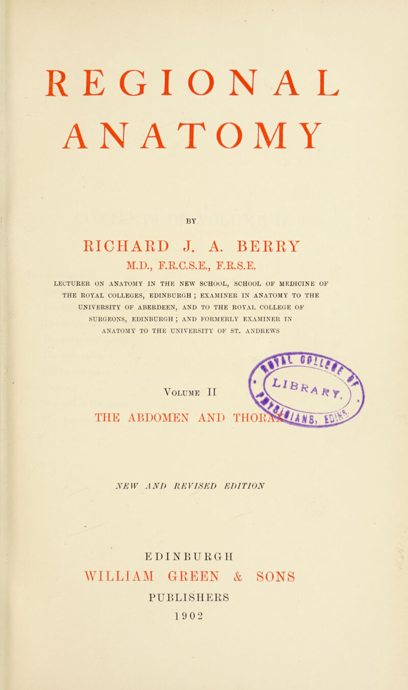 REGIONAL ANATOMY BY RICHARD J. A. BERRY M.D., F.R.C.S.E., F.R.S.E. LECTURER ON ANATOMY IN THE NEW SCHOOL, SCHOOL OF MEDICINE OF THE ROYAL COLLEGES, EDINBURGH ; EXAMINER IN ANATOMY TO THE UNIVERSITY OF ABERDEEN, AND TO THE ROYAL COLLEGE OF SURGEONS, EDINBURGH ; AND FORMERLY EXAMINER IN ANATOMY TO THE UNIVERSITY OF ST. ANDREWS Volume IT THE ABDOMEN AND NEW AND REVISED EDITION EDINBURGH WILLIAM GREEN & SONS PUBLISHERS 1902