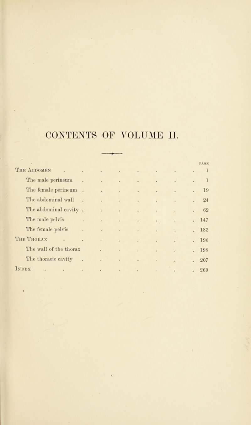 CONTENTS OF VOLUME II. PAGE The Abdomen ........ 1 The male perineum ....... 1 The female perineum . . . . . . .19 The abdominal wall . . . . . . .24 The abdominal cavity . . . . . . .62 The male pelvis ....... 147 The female pelvis ....... 183 The Thorax . . . . . . . . 196 The wall of the thorax . . . . .. .198 The thoracic cavity . . . . . . 207 Index . . . . . . . .269