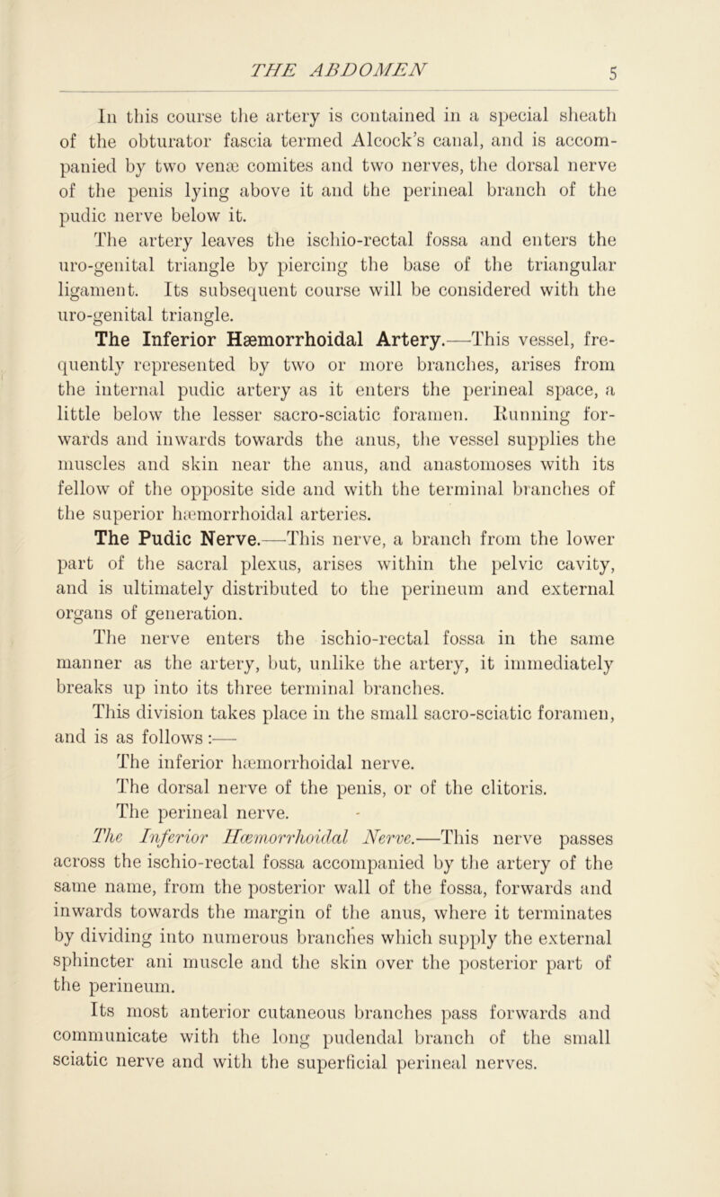 In this course the artery is contained in a special sheath of the obturator fascia termed Alcock’s canal, and is accom- panied by two venae comites and two nerves, the dorsal nerve of the penis lying above it and the perineal branch of the pudic nerve below it. The artery leaves the ischio-rectal fossa and enters the uro-genital triangle by piercing the base of the triangular ligament. Its subsequent course will be considered with the uro-genital triangle. The Inferior Hsemorrhoidal Artery.—This vessel, fre- quently represented by two or more branches, arises from the internal pudic artery as it enters the perineal space, a little below the lesser sacro-sciatic foramen. Running for- wards and inwards towards the anus, the vessel supplies the muscles and skin near the anus, and anastomoses with its fellow of the opposite side and with the terminal branches of the superior hsemorrhoidal arteries. The Pudic Nerve.—This nerve, a branch from the lower part of the sacral plexus, arises within the pelvic cavity, and is ultimately distributed to the perineum and external organs of generation. The nerve enters the ischio-rectal fossa in the same manner as the artery, but, unlike the artery, it immediately breaks up into its three terminal branches. This division takes place in the small sacro-sciatic foramen, and is as follows :— The inferior hsemorrhoidal nerve. The dorsal nerve of the penis, or of the clitoris. The perineal nerve. The Inferior Hcemorrhoidal Nerve.—This nerve passes across the ischio-rectal fossa accompanied by the artery of the same name, from the posterior wall of the fossa, forwards and inwards towards the margin of the anus, where it terminates by dividing into numerous branches which supply the external sphincter ani muscle and the skin over the posterior part of the perineum. Its most anterior cutaneous branches pass forwards and communicate with the long pudendal branch of the small sciatic nerve and with the superficial perineal nerves.