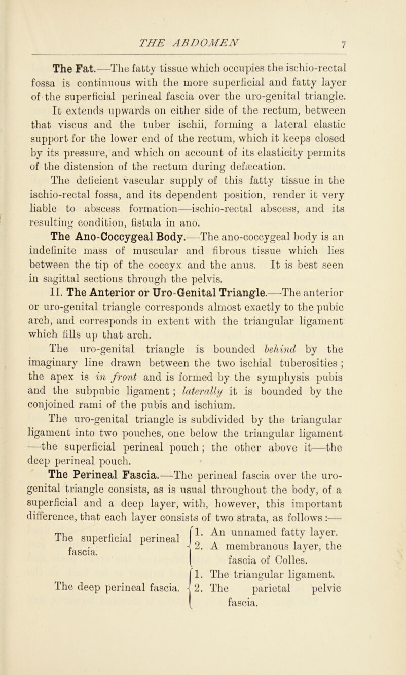 The Fat.—The fatty tissue which occupies the ischio-rectal fossa is continuous with the more superficial and fatty layer of the superficial perineal fascia over the uro-genital triangle. It extends upwards on either side of the rectum, between that viscus and the tuber ischii, forming a lateral elastic support for the lower end of the rectum, which it keeps closed by its pressure, and which on account of its elasticity permits of the distension of the rectum during defecation. The deficient vascular supply of this fatty tissue in the ischio-rectal fossa, and its dependent position, render it very liable to abscess formation—ischio-rectal abscess, and its resulting condition, fistula in ano. The Ano-Coccygeal Body.—The ano-coccygeal body is an indefinite mass of muscular and fibrous tissue which lies between the tip of the coccyx and the anus. It is best seen in sagittal sections through the pelvis. II. The Anterior or Uro-Genital Triangle.—The anterior or uro-genital triangle corresponds almost exactly to the pubic arch, and corresponds in extent with the triangular ligament which fills up that arch. The uro-genital triangle is bounded behind by the imaginary line drawn between the two ischial tuberosities ; the apex is in front and is formed by the symphysis pubis and the subpubic ligament; laterally it is bounded by the conjoined rami of the pubis and ischium. The uro-genital triangle is subdivided by the triangular ligament into two pouches, one below the triangular ligament —the superficial perineal pouch ; the other above it—the deep perineal pouch. The Perineal Fascia.—The perineal fascia over the uro- genital triangle consists, as is usual throughout the body, of a superficial and a deep layer, with, however, this important difference, that each layer consists of two strata, as follows The superficial perineal fascia. 1. An unnamed fatty layer. 9 A membranous layer, the fascia of Colies, fl. The triangular ligament. The deep perineal fascia. 2. The parietal pelvic fascia.