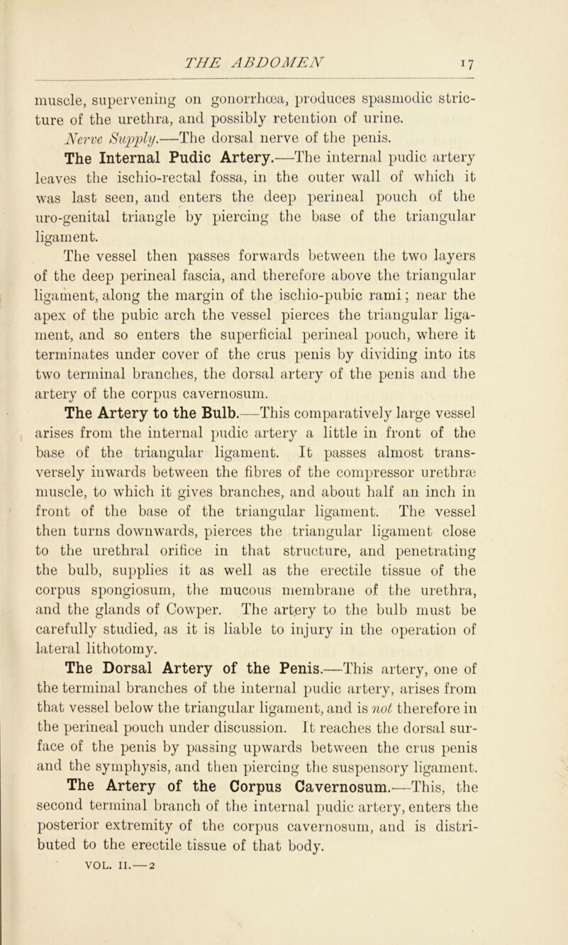 muscle, supervening on gonorrhoea, produces spasmodic stric- ture of the urethra, and possibly retention of urine. Nerve Supply.—The dorsal nerve of the penis. The Internal Pudic Artery.—The internal pudic artery leaves the ischio-rectal fossa, in the outer wall of which it was last seen, and enters the deep perineal pouch of the uro-genital triangle by piercing the base of the triangular ligament. The vessel then passes forwards between the two layers of the deep perineal fascia, and therefore above the triangular ligament, along the margin of the ischio-pubic rami; near the apex of the pubic arch the vessel pierces the triangular liga- ment, and so enters the superficial perineal pouch, where it terminates under cover of the crus penis by dividing into its two terminal branches, the dorsal artery of the penis and the artery of the corpus cavernosum. The Artery to the Bulb.—This comparatively large vessel arises from the internal pudic artery a little in front of the base of the triangular ligament. It passes almost trans- versely inwards between the fibres of the compressor urethrae muscle, to which it gives branches, and about half an inch in front of the base of the triangular ligament. The vessel then turns downwards, pierces the triangular ligament close to the urethral orifice in that structure, and penetrating the bulb, supplies it as well as the erectile tissue of the corpus spongiosum, the mucous membrane of the urethra, and the glands of Cowper. The artery to the bulb must be carefully studied, as it is liable to injury in the operation of lateral lithotomy. The Dorsal Artery of the Penis.—This artery, one of the terminal branches of the internal pudic artery, arises from that vessel below the triangular ligament, and is not therefore in the perineal pouch under discussion. It reaches the dorsal sur- face of the penis by passing upwards between the crus penis and the symphysis, and then piercing the suspensory ligament. The Artery of the Corpus Cavernosum.—This, the second terminal branch of the internal pudic artery, enters the posterior extremity of the corpus cavernosum, and is distri- buted to the erectile tissue of that body. VOL. 11. — 2