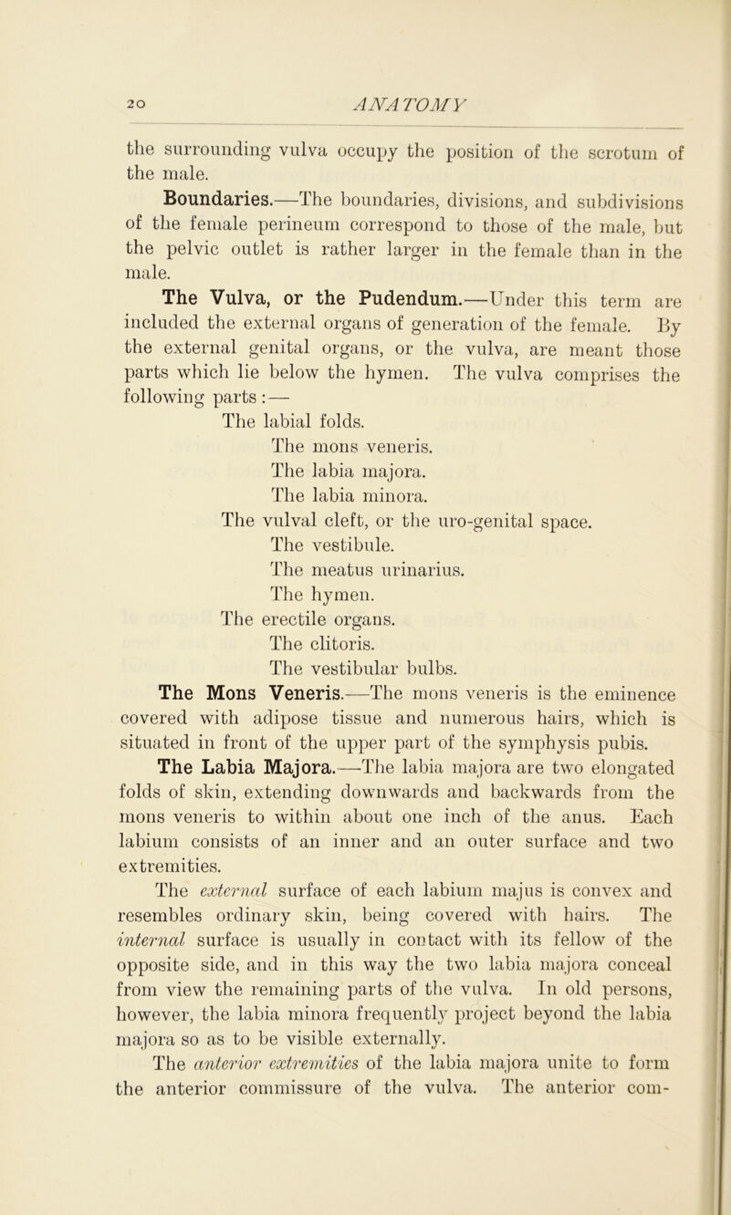 20 ANA TO MY the surrounding vulva occupy the position of the scrotum of the male. Boundaries.—The boundaries, divisions, and subdivisions of the female perineum correspond to those of the male, but the pelvic outlet is rather larger in the female than in the male. The Vulva, or the Pudendum.—Under this term are included the external organs of generation of the female. By the external genital organs, or the vulva, are meant those parts which lie below the hymen. The vulva comprises the following parts :— The labial folds. The mons veneris. The labia majora. The labia minora. The vulval cleft, or the uro-genital space. The vestibule. The meatus urinarius. The hymen. The erectile organs. The clitoris. The vestibular bulbs. The Mons Veneris.—The mons veneris is the eminence covered with adipose tissue and numerous hairs, which is situated in front of the upper part of the symphysis pubis. The Labia Majora.—The labia majora are two elongated folds of skin, extending downwards and backwards from the mons veneris to within about one inch of the anus. Each labium consists of an inner and an outer surface and two extremities. The external surface of each labium majus is convex and resembles ordinary skin, being covered with hairs. The internal surface is usually in contact with its fellow of the opposite side, and in this way the two labia majora conceal from view the remaining parts of the vulva. In old persons, however, the labia minora frequently project beyond the labia majora so as to be visible externally. The anterior extremities of the labia majora unite to form the anterior commissure of the vulva. The anterior com-